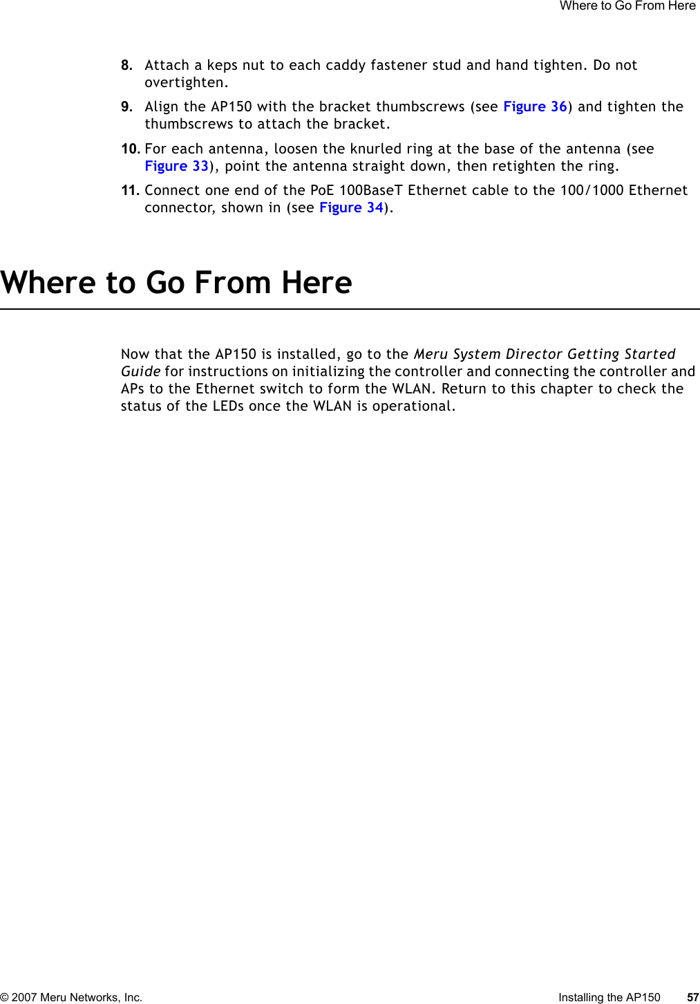  Where to Go From Here © 2007 Meru Networks, Inc. Installing the AP150 57 8. Attach a keps nut to each caddy fastener stud and hand tighten. Do not overtighten.9. Align the AP150 with the bracket thumbscrews (see Figure 36) and tighten the thumbscrews to attach the bracket.10. For each antenna, loosen the knurled ring at the base of the antenna (see Figure 33), point the antenna straight down, then retighten the ring.11. Connect one end of the PoE 100BaseT Ethernet cable to the 100/1000 Ethernet connector, shown in (see Figure 34).Where to Go From HereNow that the AP150 is installed, go to the Meru System Director Getting Started Guide for instructions on initializing the controller and connecting the controller and APs to the Ethernet switch to form the WLAN. Return to this chapter to check the status of the LEDs once the WLAN is operational.
