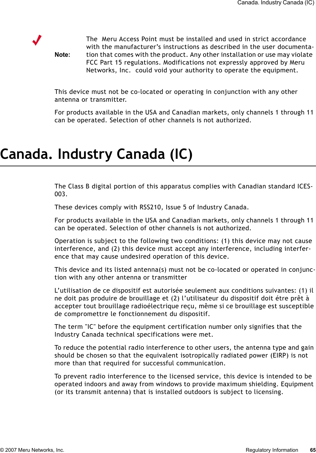  Canada. Industry Canada (IC) © 2007 Meru Networks, Inc. Regulatory Information 65 This device must not be co-located or operating in conjunction with any other antenna or transmitter.For products available in the USA and Canadian markets, only channels 1 through 11 can be operated. Selection of other channels is not authorized.Canada. Industry Canada (IC)The Class B digital portion of this apparatus complies with Canadian standard ICES-003.These devices comply with RSS210, Issue 5 of Industry Canada.For products available in the USA and Canadian markets, only channels 1 through 11 can be operated. Selection of other channels is not authorized.Operation is subject to the following two conditions: (1) this device may not cause interference, and (2) this device must accept any interference, including interfer-ence that may cause undesired operation of this device. This device and its listed antenna(s) must not be co-located or operated in conjunc-tion with any other antenna or transmitterL’utilisation de ce dispositif est autorisée seulement aux conditions suivantes: (1) il ne doit pas produire de brouillage et (2) l’utilisateur du dispositif doit étre prêt à accepter tout brouillage radioélectrique reçu, même si ce brouillage est susceptible de compromettre le fonctionnement du dispositif. The term &quot;IC&quot; before the equipment certification number only signifies that the Industry Canada technical specifications were met. To reduce the potential radio interference to other users, the antenna type and gain should be chosen so that the equivalent isotropically radiated power (EIRP) is not more than that required for successful communication. To prevent radio interference to the licensed service, this device is intended to be operated indoors and away from windows to provide maximum shielding. Equipment (or its transmit antenna) that is installed outdoors is subject to licensing. Note:The  Meru Access Point must be installed and used in strict accordance with the manufacturer’s instructions as described in the user documenta-tion that comes with the product. Any other installation or use may violate FCC Part 15 regulations. Modifications not expressly approved by Meru Networks, Inc.  could void your authority to operate the equipment. 