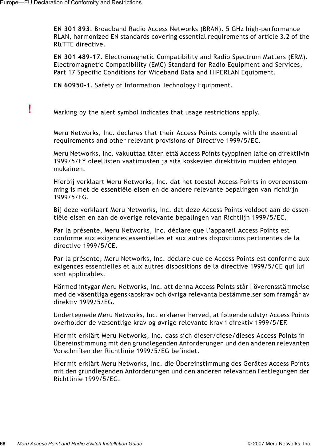 68 Meru Access Point and Radio Switch Installation Guide © 2007 Meru Networks, Inc.Europe—EU Declaration of Conformity and Restrictions EN 301 893. Broadband Radio Access Networks (BRAN). 5 GHz high-performance RLAN, harmonized EN standards covering essential requirements of article 3.2 of the R&amp;TTE directive.EN 301 489-17. Electromagnetic Compatibility and Radio Spectrum Matters (ERM). Electromagnetic Compatibility (EMC) Standard for Radio Equipment and Services, Part 17 Specific Conditions for Wideband Data and HIPERLAN Equipment.EN 60950-1. Safety of Information Technology Equipment.Meru Networks, Inc. declares that their Access Points comply with the essential requirements and other relevant provisions of Directive 1999/5/EC. Meru Networks, Inc. vakuuttaa täten että Access Points tyyppinen laite on direktiivin 1999/5/EY oleellisten vaatimusten ja sitä koskevien direktiivin muiden ehtojen mukainen. Hierbij verklaart Meru Networks, Inc. dat het toestel Access Points in overeenstem-ming is met de essentiële eisen en de andere relevante bepalingen van richtlijn 1999/5/EG. Bij deze verklaart Meru Networks, Inc. dat deze Access Points voldoet aan de essen-tiële eisen en aan de overige relevante bepalingen van Richtlijn 1999/5/EC.Par la présente, Meru Networks, Inc. déclare que l’appareil Access Points est conforme aux exigences essentielles et aux autres dispositions pertinentes de la directive 1999/5/CE. Par la présente, Meru Networks, Inc. déclare que ce Access Points est conforme aux exigences essentielles et aux autres dispositions de la directive 1999/5/CE qui lui sont applicables. Härmed intygar Meru Networks, Inc. att denna Access Points står I överensstämmelse med de väsentliga egenskapskrav och övriga relevanta bestämmelser som framgår av direktiv 1999/5/EG. Undertegnede Meru Networks, Inc. erklærer herved, at følgende udstyr Access Points overholder de væsentlige krav og øvrige relevante krav i direktiv 1999/5/EF. Hiermit erklärt Meru Networks, Inc. dass sich dieser/diese/dieses Access Points in Übereinstimmung mit den grundlegenden Anforderungen und den anderen relevanten Vorschriften der Richtlinie 1999/5/EG befindet. Hiermit erklärt Meru Networks, Inc. die Übereinstimmung des Gerätes Access Points mit den grundlegenden Anforderungen und den anderen relevanten Festlegungen der Richtlinie 1999/5/EG. Marking by the alert symbol indicates that usage restrictions apply. 