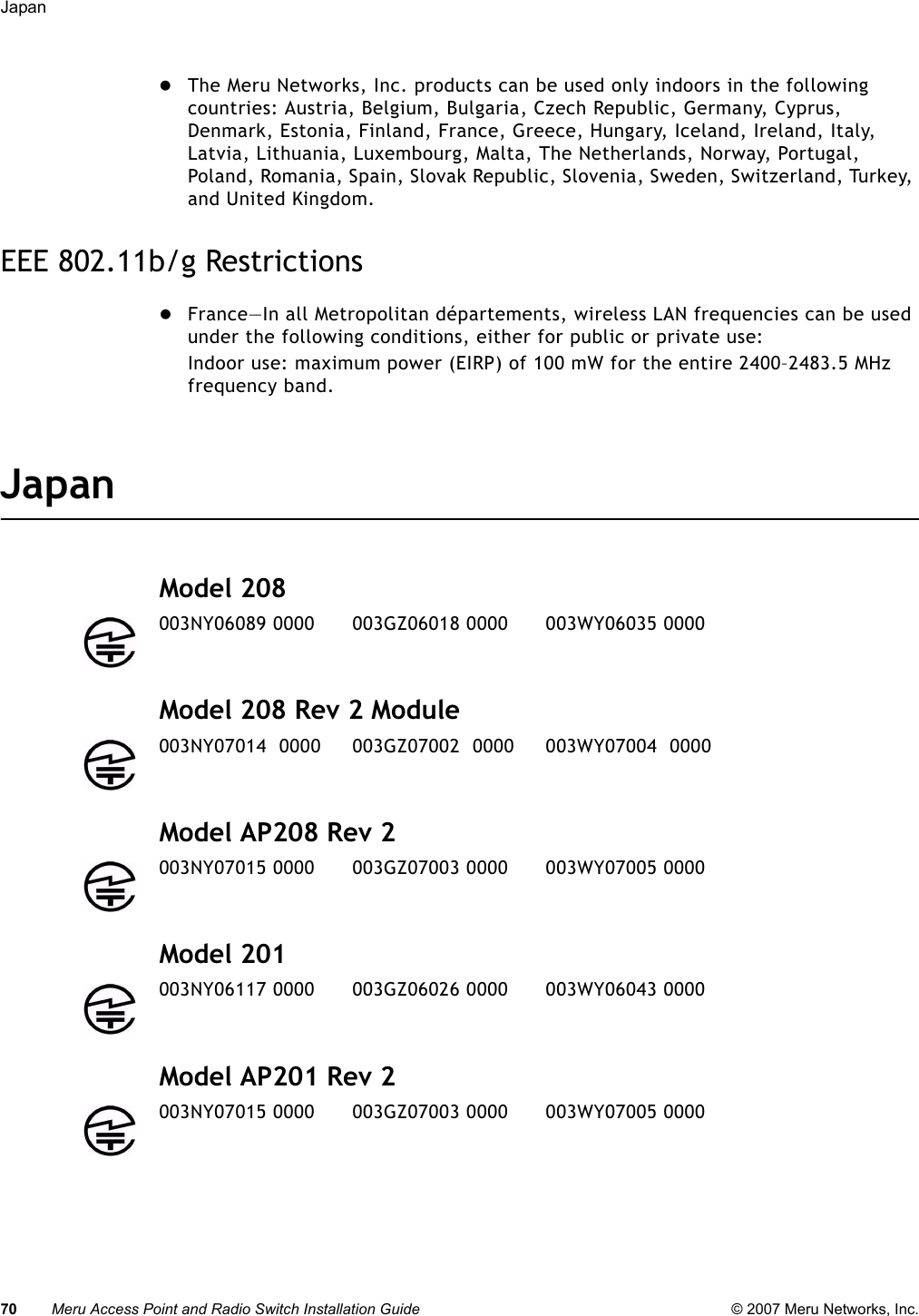 70 Meru Access Point and Radio Switch Installation Guide © 2007 Meru Networks, Inc.Japan zThe Meru Networks, Inc. products can be used only indoors in the following countries: Austria, Belgium, Bulgaria, Czech Republic, Germany, Cyprus, Denmark, Estonia, Finland, France, Greece, Hungary, Iceland, Ireland, Italy, Latvia, Lithuania, Luxembourg, Malta, The Netherlands, Norway, Portugal, Poland, Romania, Spain, Slovak Republic, Slovenia, Sweden, Switzerland, Turkey, and United Kingdom. EEE 802.11b/g RestrictionszFrance—In all Metropolitan départements, wireless LAN frequencies can be used under the following conditions, either for public or private use: Indoor use: maximum power (EIRP) of 100 mW for the entire 2400–2483.5 MHz frequency band. JapanModel 208Model 208 Rev 2 ModuleModel AP208 Rev 2Model 201Model AP201 Rev 2003NY06089 0000      003GZ06018 0000      003WY06035 0000003NY07014  0000     003GZ07002  0000     003WY07004  0000003NY07015 0000      003GZ07003 0000      003WY07005 0000003NY06117 0000      003GZ06026 0000      003WY06043 0000003NY07015 0000      003GZ07003 0000      003WY07005 0000