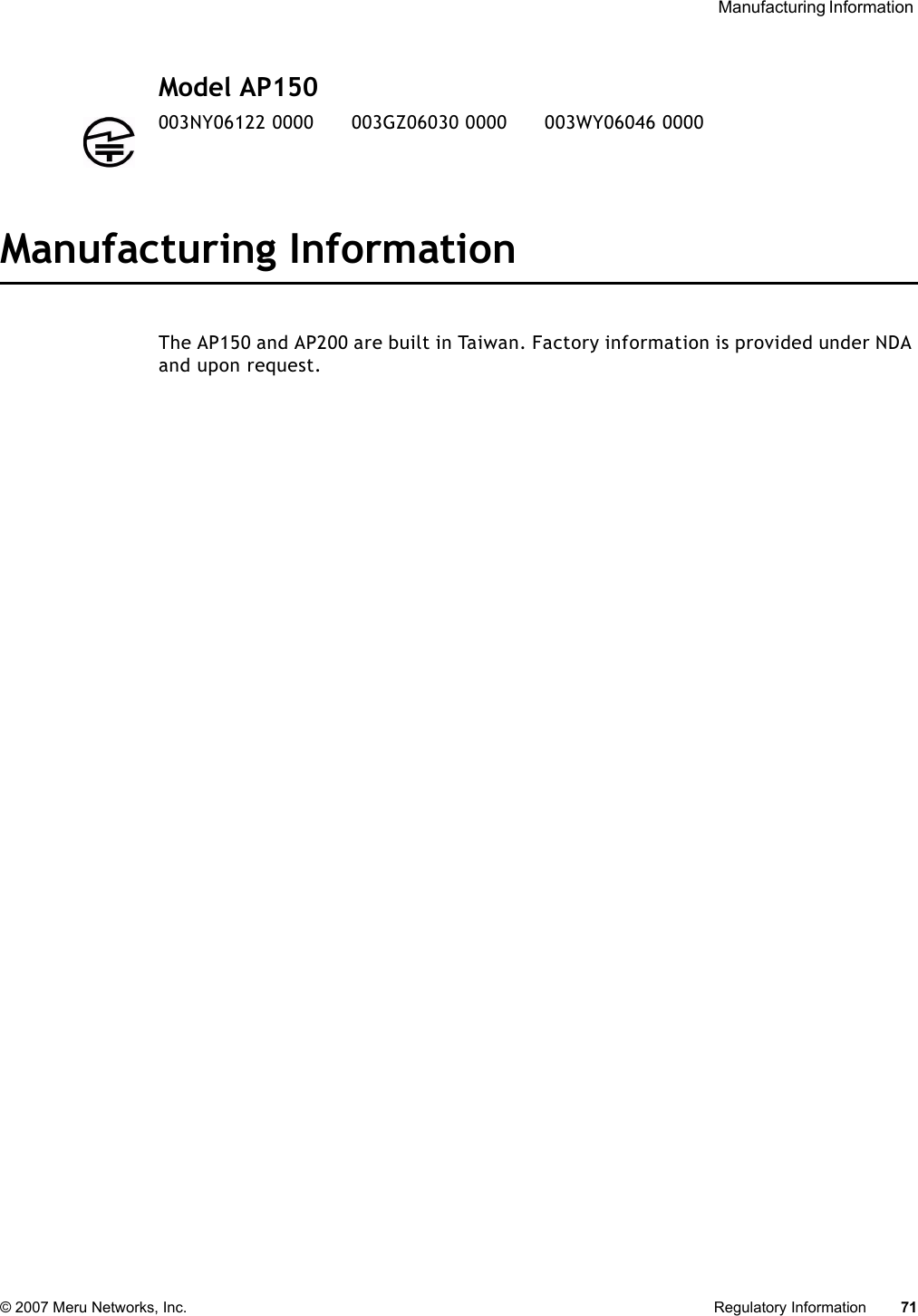  Manufacturing Information © 2007 Meru Networks, Inc. Regulatory Information 71 Model AP150 Manufacturing InformationThe AP150 and AP200 are built in Taiwan. Factory information is provided under NDA and upon request.003NY06122 0000      003GZ06030 0000      003WY06046 0000