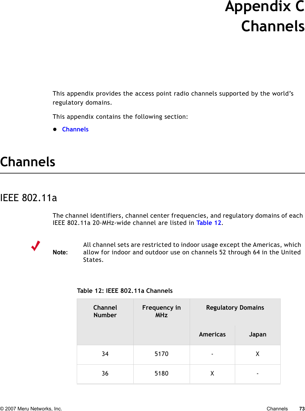 © 2007 Meru Networks, Inc. Channels 73 Appendix CChannelsB-1This appendix provides the access point radio channels supported by the world’s regulatory domains.This appendix contains the following section:zChannelsChannelsIEEE 802.11aThe channel identifiers, channel center frequencies, and regulatory domains of each IEEE 802.11a 20-MHz-wide channel are listed in Tab le 1 2. Note:All channel sets are restricted to indoor usage except the Americas, which allow for indoor and outdoor use on channels 52 through 64 in the United States. Table 12: IEEE 802.11a Channels Channel NumberFrequency in MHzRegulatory DomainsAmericas Japan34 5170 - X36 5180 X -