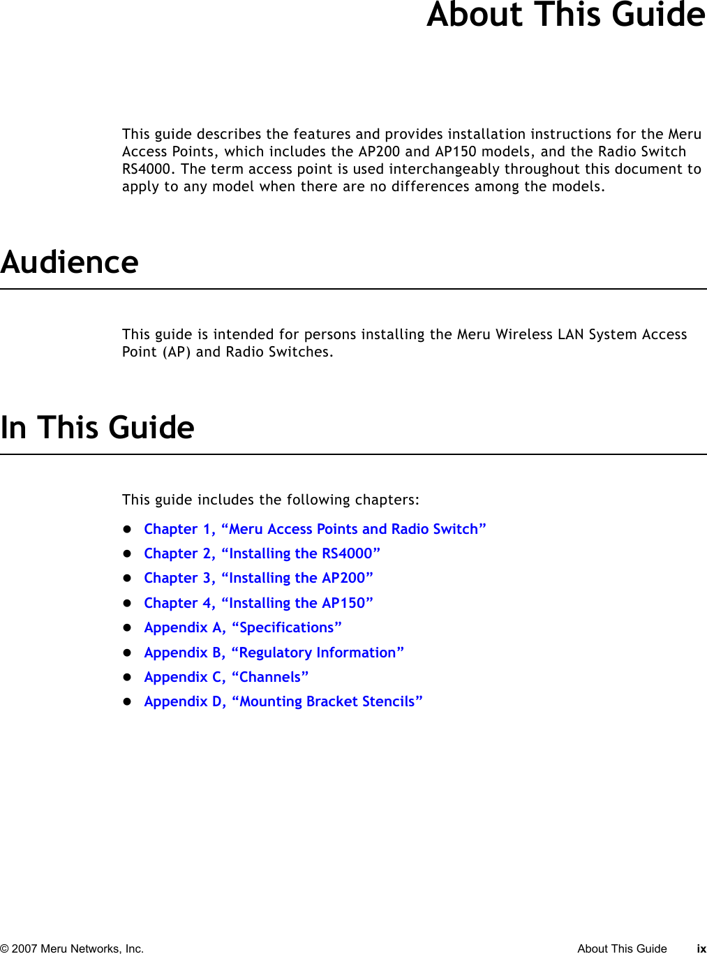 © 2007 Meru Networks, Inc. About This Guide ix About This GuideThis guide describes the features and provides installation instructions for the Meru Access Points, which includes the AP200 and AP150 models, and the Radio Switch RS4000. The term access point is used interchangeably throughout this document to apply to any model when there are no differences among the models.AudienceThis guide is intended for persons installing the Meru Wireless LAN System Access Point (AP) and Radio Switches.In This GuideThis guide includes the following chapters:zChapter 1, “Meru Access Points and Radio Switch”zChapter 2, “Installing the RS4000”zChapter 3, “Installing the AP200”zChapter 4, “Installing the AP150”zAppendix A, “Specifications”zAppendix B, “Regulatory Information”zAppendix C, “Channels”zAppendix D, “Mounting Bracket Stencils”