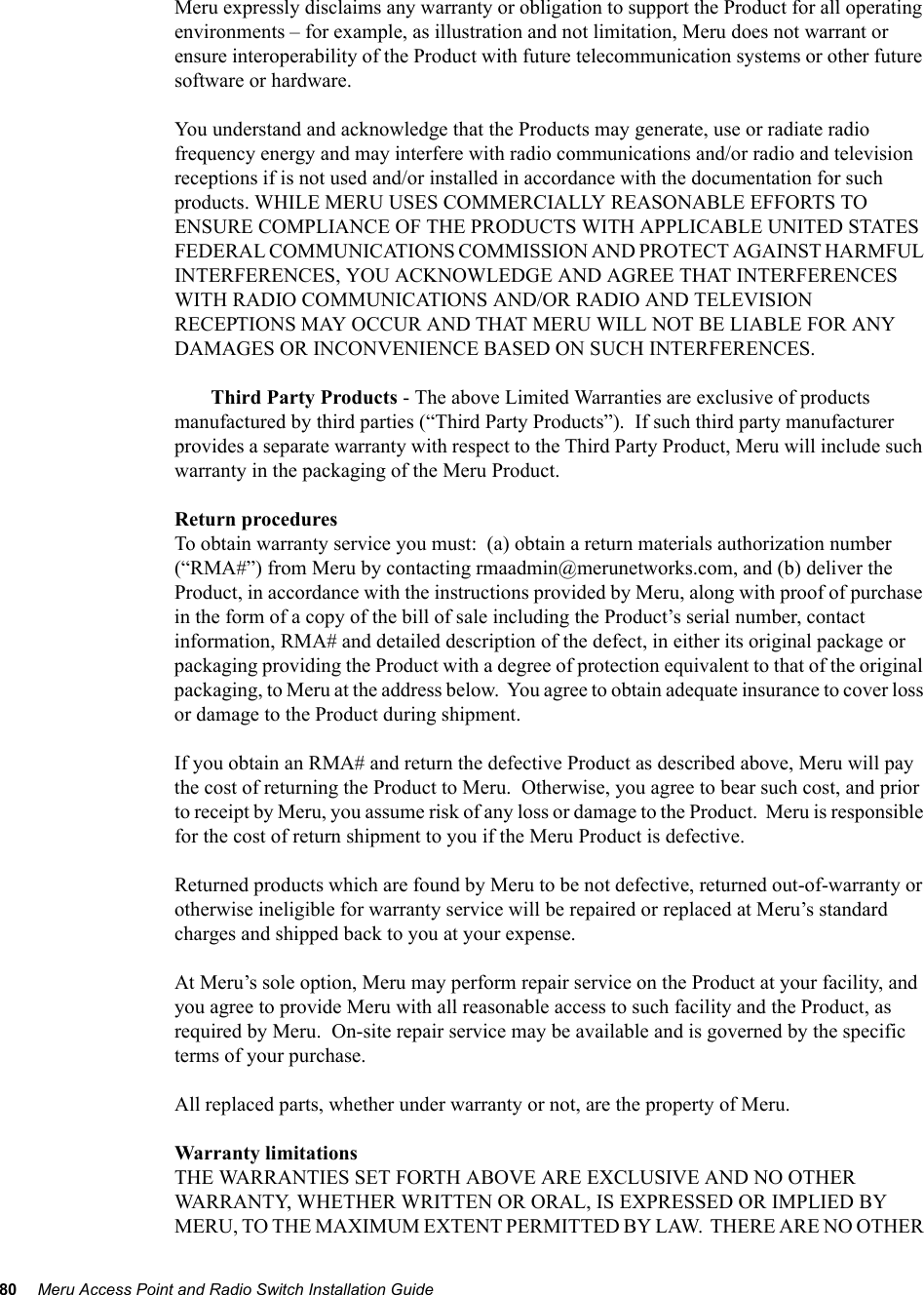 80 Meru Access Point and Radio Switch Installation Guide Meru expressly disclaims any warranty or obligation to support the Product for all operating environments – for example, as illustration and not limitation, Meru does not warrant or ensure interoperability of the Product with future telecommunication systems or other future software or hardware.You understand and acknowledge that the Products may generate, use or radiate radio frequency energy and may interfere with radio communications and/or radio and television receptions if is not used and/or installed in accordance with the documentation for such products. WHILE MERU USES COMMERCIALLY REASONABLE EFFORTS TO ENSURE COMPLIANCE OF THE PRODUCTS WITH APPLICABLE UNITED STATES FEDERAL COMMUNICATIONS COMMISSION AND PROTECT AGAINST HARMFUL INTERFERENCES, YOU ACKNOWLEDGE AND AGREE THAT INTERFERENCES WITH RADIO COMMUNICATIONS AND/OR RADIO AND TELEVISION RECEPTIONS MAY OCCUR AND THAT MERU WILL NOT BE LIABLE FOR ANY DAMAGES OR INCONVENIENCE BASED ON SUCH INTERFERENCES. Third Party Products - The above Limited Warranties are exclusive of products manufactured by third parties (“Third Party Products”).  If such third party manufacturer provides a separate warranty with respect to the Third Party Product, Meru will include such warranty in the packaging of the Meru Product.   Return proceduresTo obtain warranty service you must:  (a) obtain a return materials authorization number (“RMA#”) from Meru by contacting rmaadmin@merunetworks.com, and (b) deliver the Product, in accordance with the instructions provided by Meru, along with proof of purchase in the form of a copy of the bill of sale including the Product’s serial number, contact information, RMA# and detailed description of the defect, in either its original package or packaging providing the Product with a degree of protection equivalent to that of the original packaging, to Meru at the address below.  You agree to obtain adequate insurance to cover loss or damage to the Product during shipment.   If you obtain an RMA# and return the defective Product as described above, Meru will pay the cost of returning the Product to Meru.  Otherwise, you agree to bear such cost, and prior to receipt by Meru, you assume risk of any loss or damage to the Product.  Meru is responsible for the cost of return shipment to you if the Meru Product is defective.Returned products which are found by Meru to be not defective, returned out-of-warranty or otherwise ineligible for warranty service will be repaired or replaced at Meru’s standard charges and shipped back to you at your expense.At Meru’s sole option, Meru may perform repair service on the Product at your facility, and you agree to provide Meru with all reasonable access to such facility and the Product, as required by Meru.  On-site repair service may be available and is governed by the specific terms of your purchase.All replaced parts, whether under warranty or not, are the property of Meru. Warranty limitationsTHE WARRANTIES SET FORTH ABOVE ARE EXCLUSIVE AND NO OTHER WARRANTY, WHETHER WRITTEN OR ORAL, IS EXPRESSED OR IMPLIED BY MERU, TO THE MAXIMUM EXTENT PERMITTED BY LAW.  THERE ARE NO OTHER 