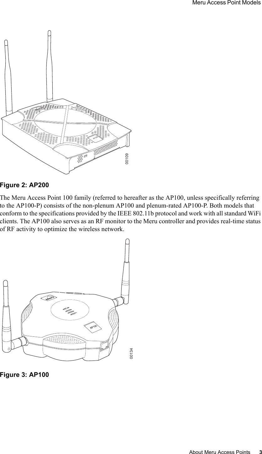  Meru Access Point Models About Meru Access Points 3 Figure 2: AP200The Meru Access Point 100 family (referred to hereafter as the AP100, unless specifically referring to the AP100-P) consists of the non-plenum AP100 and plenum-rated AP100-P. Both models that conform to the specifications provided by the IEEE 802.11b protocol and work with all standard WiFi clients. The AP100 also serves as an RF monitor to the Meru controller and provides real-time status of RF activity to optimize the wireless network.Figure 3: AP100 AP2000010900134