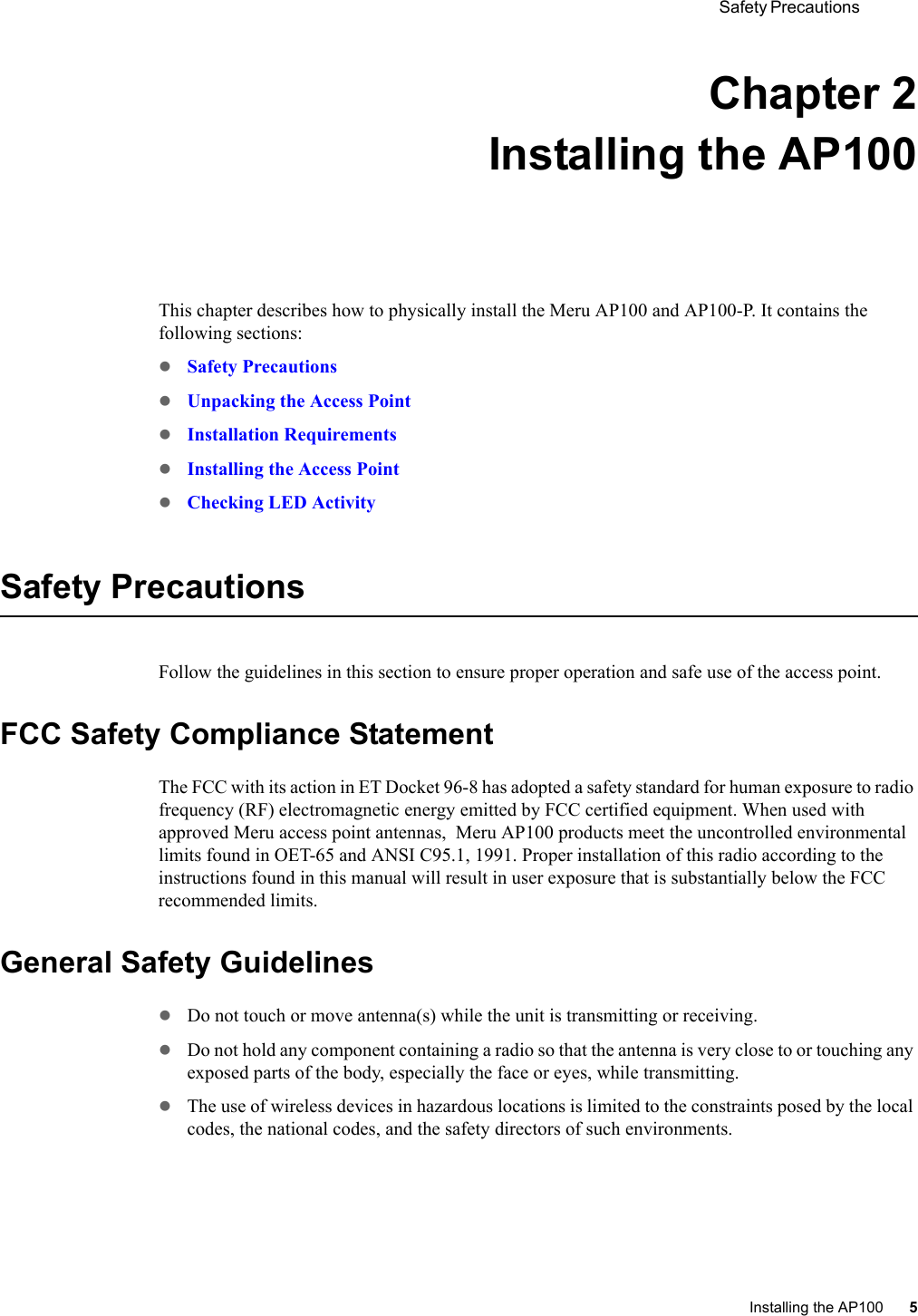  Safety Precautions Installing the AP100 5 Chapter 2Installing the AP100This chapter describes how to physically install the Meru AP100 and AP100-P. It contains the following sections:zSafety PrecautionszUnpacking the Access PointzInstallation RequirementszInstalling the Access PointzChecking LED ActivitySafety PrecautionsFollow the guidelines in this section to ensure proper operation and safe use of the access point.FCC Safety Compliance StatementThe FCC with its action in ET Docket 96-8 has adopted a safety standard for human exposure to radio frequency (RF) electromagnetic energy emitted by FCC certified equipment. When used with approved Meru access point antennas,  Meru AP100 products meet the uncontrolled environmental limits found in OET-65 and ANSI C95.1, 1991. Proper installation of this radio according to the instructions found in this manual will result in user exposure that is substantially below the FCC recommended limits.General Safety GuidelineszDo not touch or move antenna(s) while the unit is transmitting or receiving.zDo not hold any component containing a radio so that the antenna is very close to or touching any exposed parts of the body, especially the face or eyes, while transmitting.zThe use of wireless devices in hazardous locations is limited to the constraints posed by the local codes, the national codes, and the safety directors of such environments.