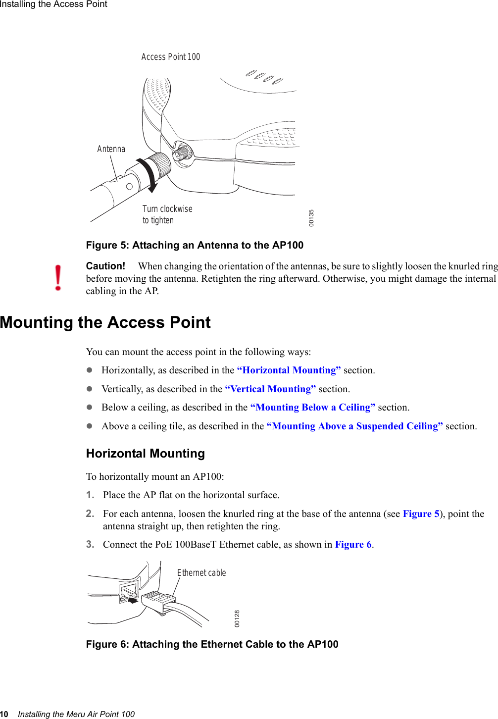 10 Installing the Meru Air Point 100Installing the Access Point Figure 5: Attaching an Antenna to the AP100Mounting the Access PointYou can mount the access point in the following ways:zHorizontally, as described in the “Horizontal Mounting” section.zVertically, as described in the “Vertical Mounting” section.zBelow a ceiling, as described in the “Mounting Below a Ceiling” section.zAbove a ceiling tile, as described in the “Mounting Above a Suspended Ceiling” section.Horizontal MountingTo horizontally mount an AP100:1. Place the AP flat on the horizontal surface.2. For each antenna, loosen the knurled ring at the base of the antenna (see Figure 5), point the antenna straight up, then retighten the ring.3. Connect the PoE 100BaseT Ethernet cable, as shown in Figure 6.Figure 6: Attaching the Ethernet Cable to the AP100AntennaTurn clockwiseto tightenAccess Point 10000135Caution!When changing the orientation of the antennas, be sure to slightly loosen the knurled ring before moving the antenna. Retighten the ring afterward. Otherwise, you might damage the internal cabling in the AP.Ethernet cable00128