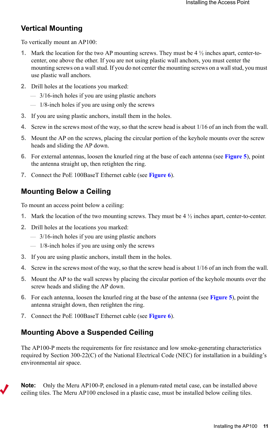  Installing the Access Point Installing the AP100 11 Vertical MountingTo vertically mount an AP100:1. Mark the location for the two AP mounting screws. They must be 4 ½ inches apart, center-to-center, one above the other. If you are not using plastic wall anchors, you must center the mounting screws on a wall stud. If you do not center the mounting screws on a wall stud, you must use plastic wall anchors.2. Drill holes at the locations you marked:—3/16-inch holes if you are using plastic anchors—1/8-inch holes if you are using only the screws3. If you are using plastic anchors, install them in the holes.4. Screw in the screws most of the way, so that the screw head is about 1/16 of an inch from the wall.5. Mount the AP on the screws, placing the circular portion of the keyhole mounts over the screw heads and sliding the AP down.6. For external antennas, loosen the knurled ring at the base of each antenna (see Figure 5), point the antenna straight up, then retighten the ring.7. Connect the PoE 100BaseT Ethernet cable (see Figure 6).Mounting Below a CeilingTo mount an access point below a ceiling:1. Mark the location of the two mounting screws. They must be 4 ½ inches apart, center-to-center.2. Drill holes at the locations you marked:—3/16-inch holes if you are using plastic anchors—1/8-inch holes if you are using only the screws3. If you are using plastic anchors, install them in the holes.4. Screw in the screws most of the way, so that the screw head is about 1/16 of an inch from the wall.5. Mount the AP to the wall screws by placing the circular portion of the keyhole mounts over the screw heads and sliding the AP down.6. For each antenna, loosen the knurled ring at the base of the antenna (see Figure 5), point the antenna straight down, then retighten the ring.7. Connect the PoE 100BaseT Ethernet cable (see Figure 6).Mounting Above a Suspended CeilingThe AP100-P meets the requirements for fire resistance and low smoke-generating characteristics required by Section 300-22(C) of the National Electrical Code (NEC) for installation in a building’s environmental air space.Note:Only the Meru AP100-P, enclosed in a plenum-rated metal case, can be installed above ceiling tiles. The Meru AP100 enclosed in a plastic case, must be installed below ceiling tiles.