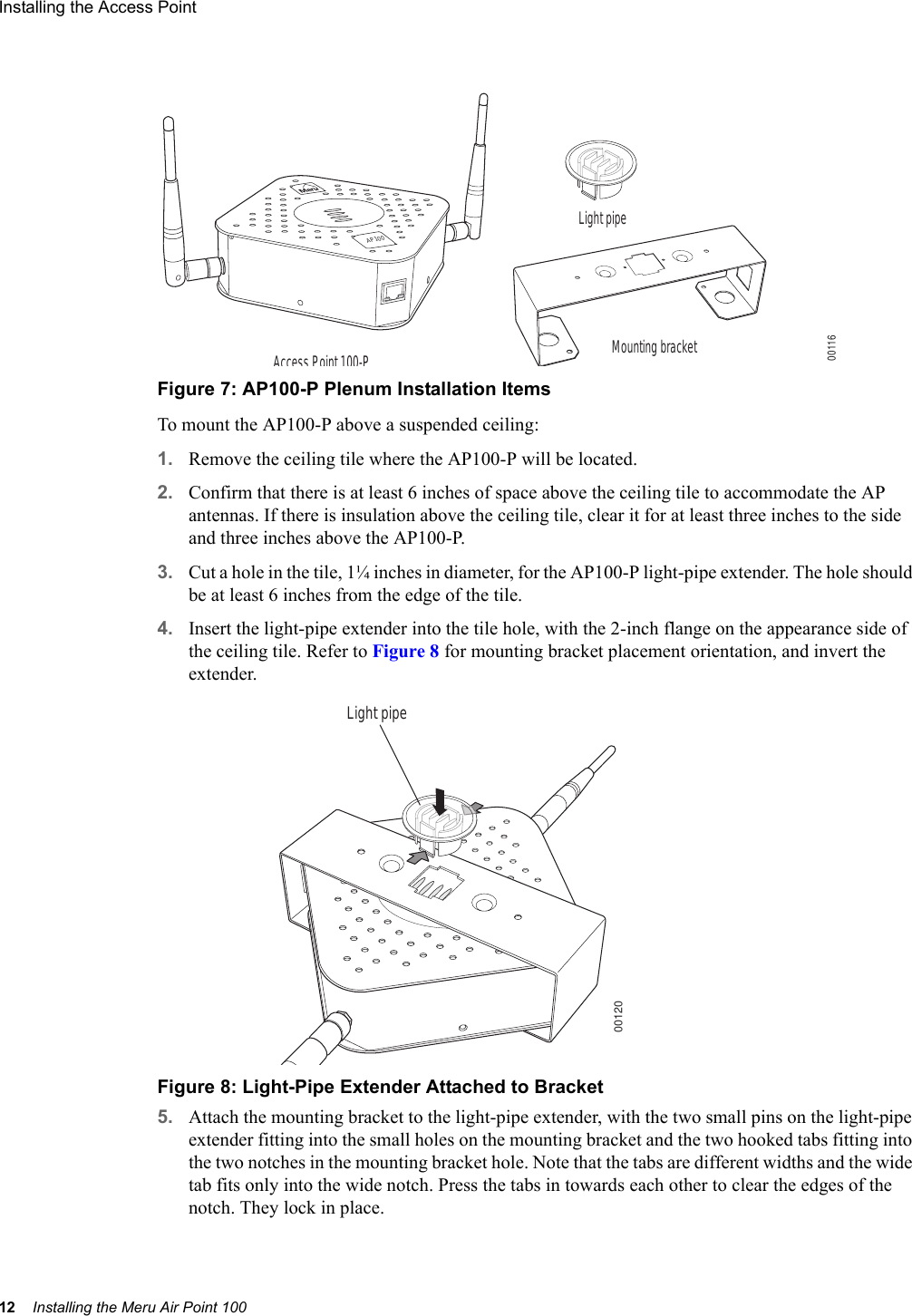 12 Installing the Meru Air Point 100Installing the Access Point Figure 7: AP100-P Plenum Installation ItemsTo mount the AP100-P above a suspended ceiling:1. Remove the ceiling tile where the AP100-P will be located. 2. Confirm that there is at least 6 inches of space above the ceiling tile to accommodate the AP antennas. If there is insulation above the ceiling tile, clear it for at least three inches to the side and three inches above the AP100-P.3. Cut a hole in the tile, 1¼ inches in diameter, for the AP100-P light-pipe extender. The hole should be at least 6 inches from the edge of the tile.4. Insert the light-pipe extender into the tile hole, with the 2-inch flange on the appearance side of the ceiling tile. Refer to Figure 8 for mounting bracket placement orientation, and invert the extender.Figure 8: Light-Pipe Extender Attached to Bracket5. Attach the mounting bracket to the light-pipe extender, with the two small pins on the light-pipe extender fitting into the small holes on the mounting bracket and the two hooked tabs fitting into the two notches in the mounting bracket hole. Note that the tabs are different widths and the wide tab fits only into the wide notch. Press the tabs in towards each other to clear the edges of the notch. They lock in place.Mounting bracketLight pipeAccess Point 100-PAP10000116Light pipe00120