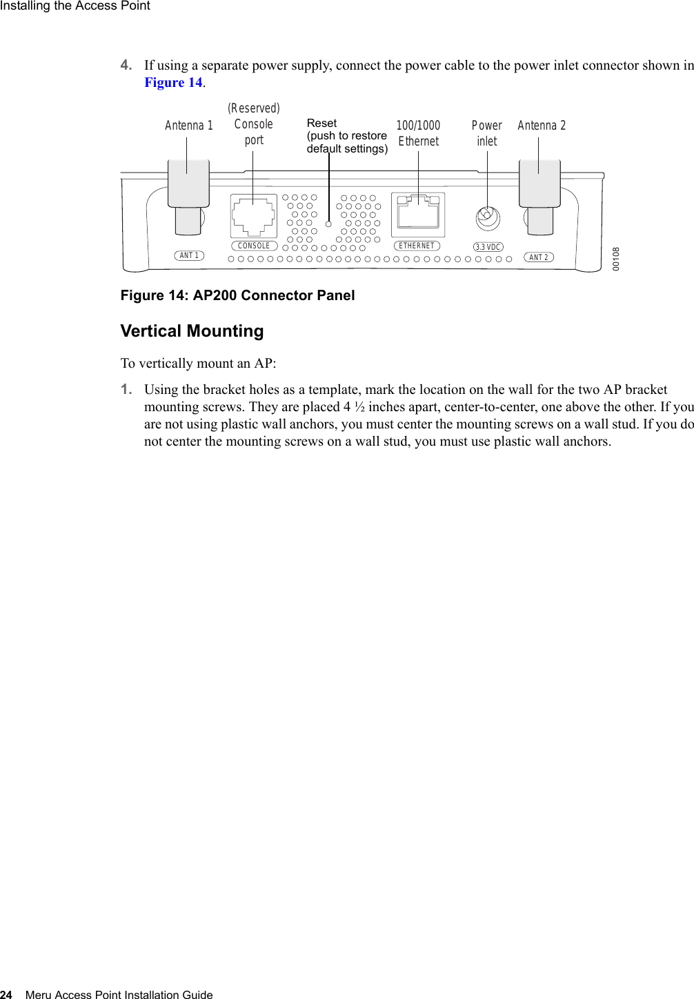 24 Meru Access Point Installation GuideInstalling the Access Point 4. If using a separate power supply, connect the power cable to the power inlet connector shown in Figure 14.Figure 14: AP200 Connector PanelVertical MountingTo vertically mount an AP:1. Using the bracket holes as a template, mark the location on the wall for the two AP bracket mounting screws. They are placed 4 ½ inches apart, center-to-center, one above the other. If you are not using plastic wall anchors, you must center the mounting screws on a wall stud. If you do not center the mounting screws on a wall stud, you must use plastic wall anchors.CONSOLEANT 1 ANT 23.3 VDCETHERNET00108100/1000Ethernet(Reserved) ConsoleportAntenna 1 Antenna 2PowerinletReset (push to restoredefault settings)