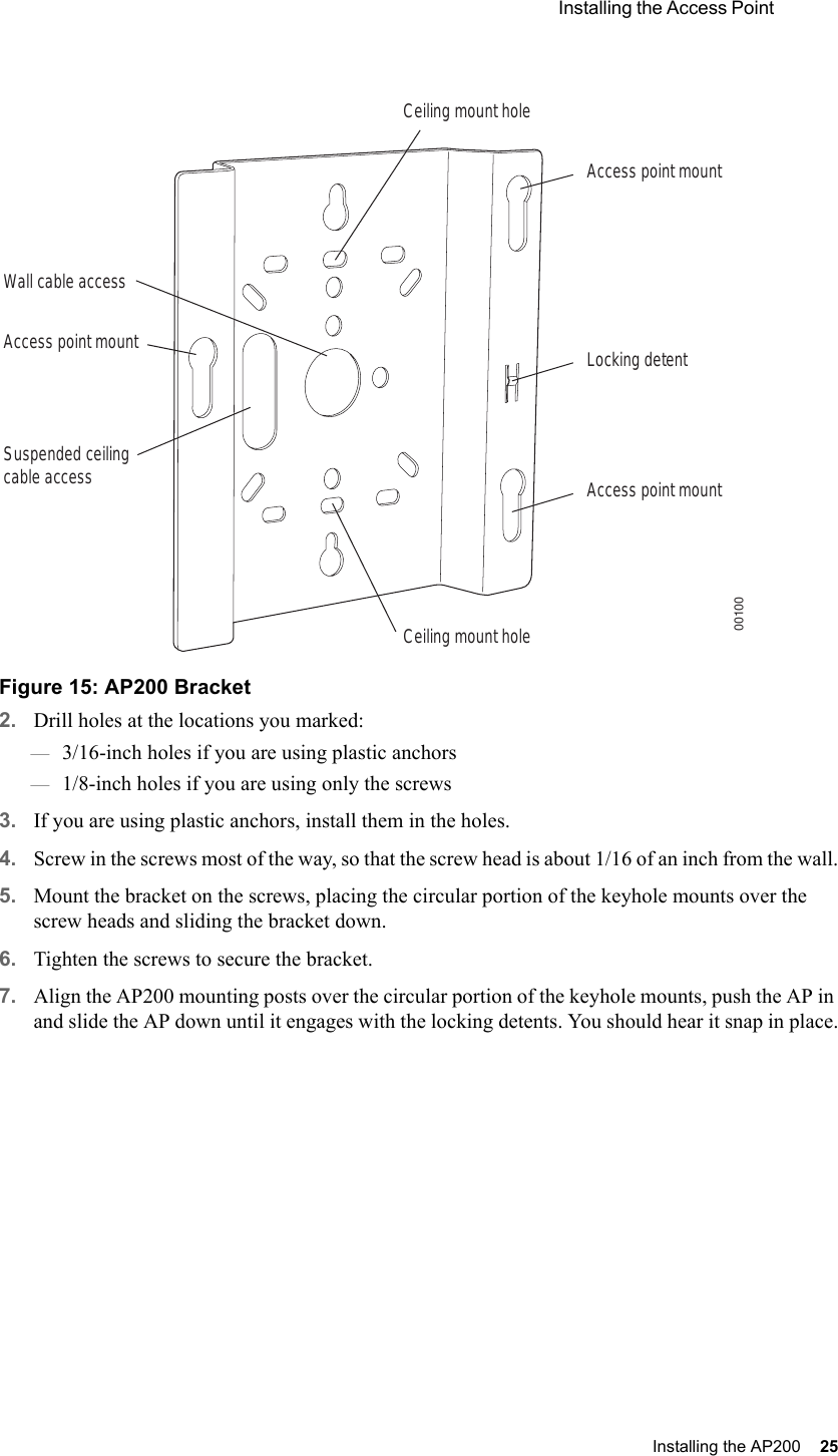  Installing the Access Point Installing the AP200 25 Figure 15: AP200 Bracket2. Drill holes at the locations you marked:—3/16-inch holes if you are using plastic anchors—1/8-inch holes if you are using only the screws3. If you are using plastic anchors, install them in the holes.4. Screw in the screws most of the way, so that the screw head is about 1/16 of an inch from the wall.5. Mount the bracket on the screws, placing the circular portion of the keyhole mounts over the screw heads and sliding the bracket down.6. Tighten the screws to secure the bracket.7. Align the AP200 mounting posts over the circular portion of the keyhole mounts, push the AP in and slide the AP down until it engages with the locking detents. You should hear it snap in place.Access point mountCeiling mount holeCeiling mount holeAccess point mountAccess point mountLocking detentWall cable accessSuspended ceilingcable access00100