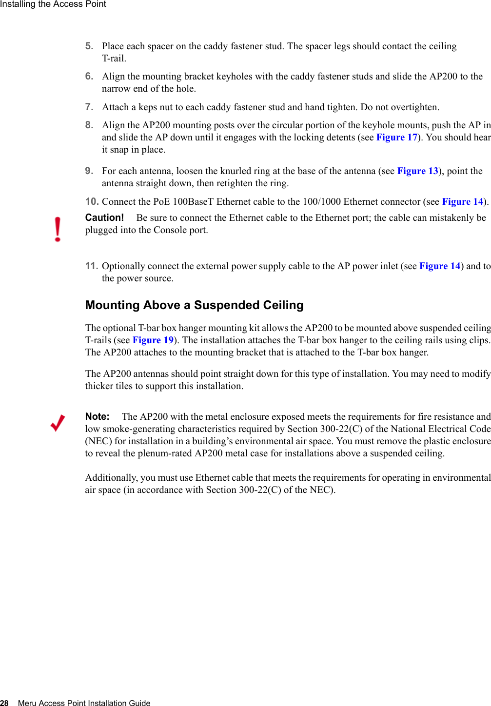 28 Meru Access Point Installation GuideInstalling the Access Point 5. Place each spacer on the caddy fastener stud. The spacer legs should contact the ceiling T-rail.6. Align the mounting bracket keyholes with the caddy fastener studs and slide the AP200 to the narrow end of the hole.7. Attach a keps nut to each caddy fastener stud and hand tighten. Do not overtighten.8. Align the AP200 mounting posts over the circular portion of the keyhole mounts, push the AP in and slide the AP down until it engages with the locking detents (see Figure 17). You should hear it snap in place.9. For each antenna, loosen the knurled ring at the base of the antenna (see Figure 13), point the antenna straight down, then retighten the ring.10. Connect the PoE 100BaseT Ethernet cable to the 100/1000 Ethernet connector (see Figure 14).11. Optionally connect the external power supply cable to the AP power inlet (see Figure 14) and to the power source.Mounting Above a Suspended CeilingThe optional T-bar box hanger mounting kit allows the AP200 to be mounted above suspended ceiling T-rails (see Figure 19). The installation attaches the T-bar box hanger to the ceiling rails using clips. The AP200 attaches to the mounting bracket that is attached to the T-bar box hanger. The AP200 antennas should point straight down for this type of installation. You may need to modify thicker tiles to support this installation.Caution!Be sure to connect the Ethernet cable to the Ethernet port; the cable can mistakenly be plugged into the Console port.Note:The AP200 with the metal enclosure exposed meets the requirements for fire resistance and low smoke-generating characteristics required by Section 300-22(C) of the National Electrical Code (NEC) for installation in a building’s environmental air space. You must remove the plastic enclosure to reveal the plenum-rated AP200 metal case for installations above a suspended ceiling. Additionally, you must use Ethernet cable that meets the requirements for operating in environmental air space (in accordance with Section 300-22(C) of the NEC).