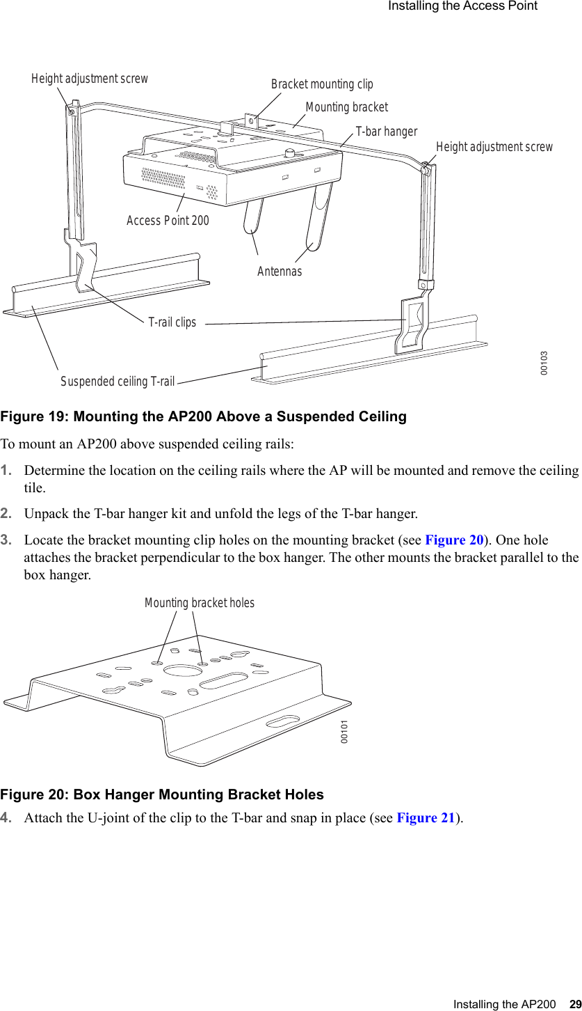  Installing the Access Point Installing the AP200 29 Figure 19: Mounting the AP200 Above a Suspended CeilingTo mount an AP200 above suspended ceiling rails:1. Determine the location on the ceiling rails where the AP will be mounted and remove the ceiling tile.2. Unpack the T-bar hanger kit and unfold the legs of the T-bar hanger.3. Locate the bracket mounting clip holes on the mounting bracket (see Figure 20). One hole attaches the bracket perpendicular to the box hanger. The other mounts the bracket parallel to the box hanger.Figure 20: Box Hanger Mounting Bracket Holes4. Attach the U-joint of the clip to the T-bar and snap in place (see Figure 21).Bracket mounting clipMounting bracketT-bar hanger Height adjustment screwHeight adjustment screwSuspended ceiling T-rail T-rail clipsAntennasAccess Point 20000103Mounting bracket holes00101