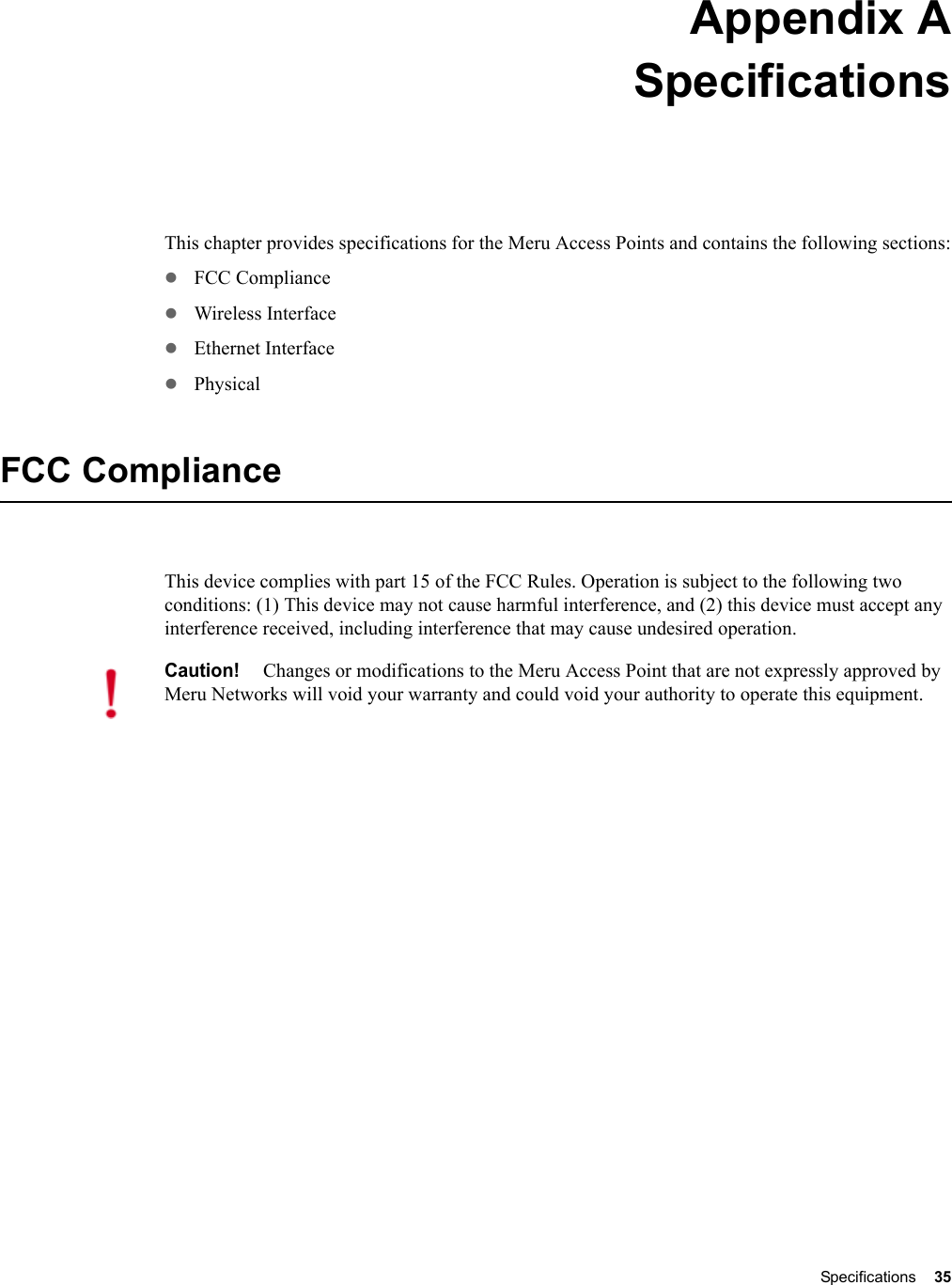 Specifications 35 Appendix ASpecificationsThis chapter provides specifications for the Meru Access Points and contains the following sections:zFCC CompliancezWireless InterfacezEthernet InterfacezPhysicalFCC ComplianceThis device complies with part 15 of the FCC Rules. Operation is subject to the following two conditions: (1) This device may not cause harmful interference, and (2) this device must accept any interference received, including interference that may cause undesired operation.Caution!Changes or modifications to the Meru Access Point that are not expressly approved by Meru Networks will void your warranty and could void your authority to operate this equipment.