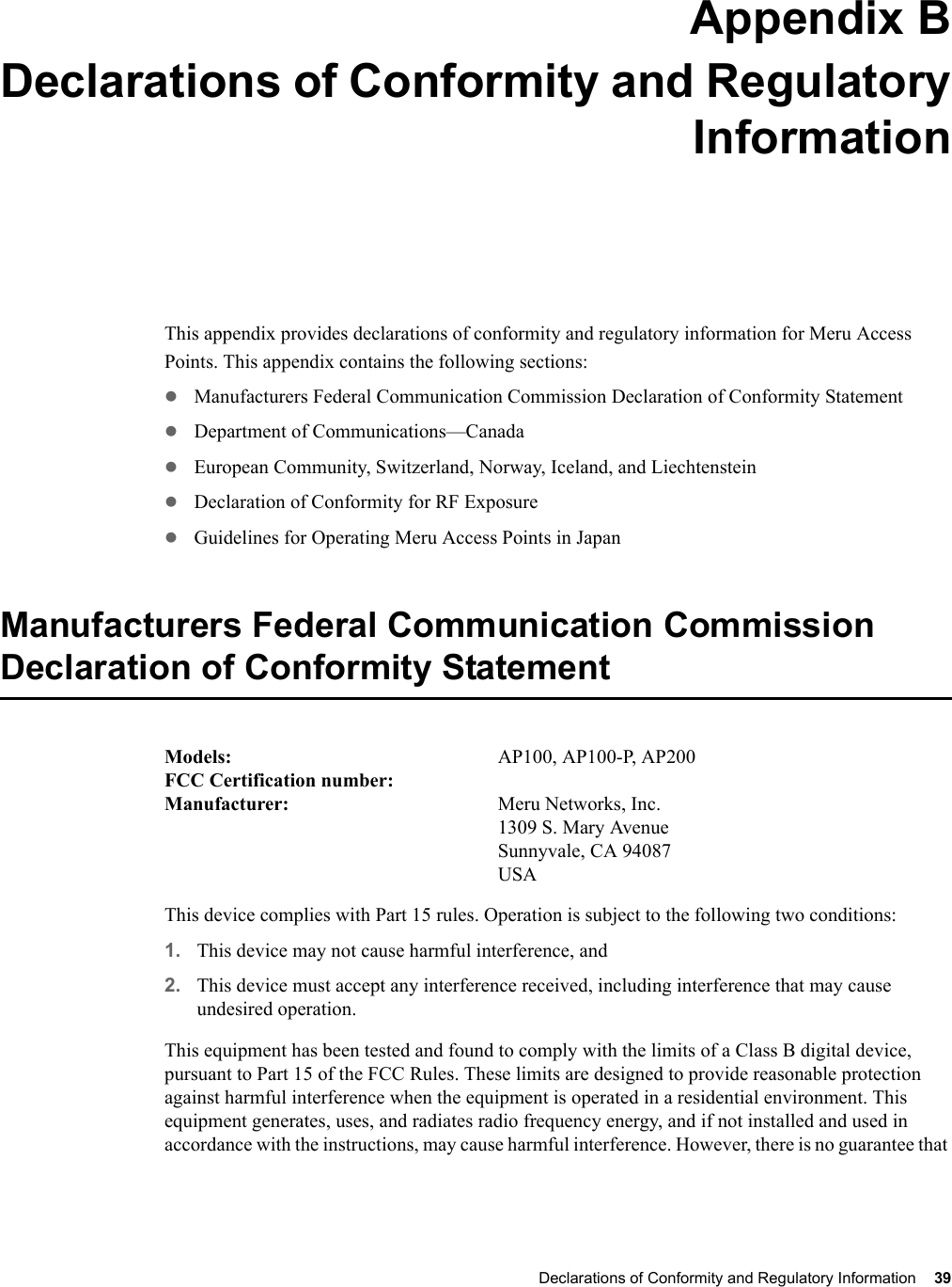 Declarations of Conformity and Regulatory Information 39 Appendix BDeclarations of Conformity and RegulatoryInformationB-1This appendix provides declarations of conformity and regulatory information for Meru Access Points. This appendix contains the following sections:zManufacturers Federal Communication Commission Declaration of Conformity StatementzDepartment of Communications—CanadazEuropean Community, Switzerland, Norway, Iceland, and LiechtensteinzDeclaration of Conformity for RF ExposurezGuidelines for Operating Meru Access Points in JapanManufacturers Federal Communication Commission Declaration of Conformity StatementModels:  AP100, AP100-P, AP200FCC Certification number: Manufacturer:  Meru Networks, Inc.1309 S. Mary AvenueSunnyvale, CA 94087USAThis device complies with Part 15 rules. Operation is subject to the following two conditions:1. This device may not cause harmful interference, and2. This device must accept any interference received, including interference that may cause undesired operation.This equipment has been tested and found to comply with the limits of a Class B digital device, pursuant to Part 15 of the FCC Rules. These limits are designed to provide reasonable protection against harmful interference when the equipment is operated in a residential environment. This equipment generates, uses, and radiates radio frequency energy, and if not installed and used in accordance with the instructions, may cause harmful interference. However, there is no guarantee that 