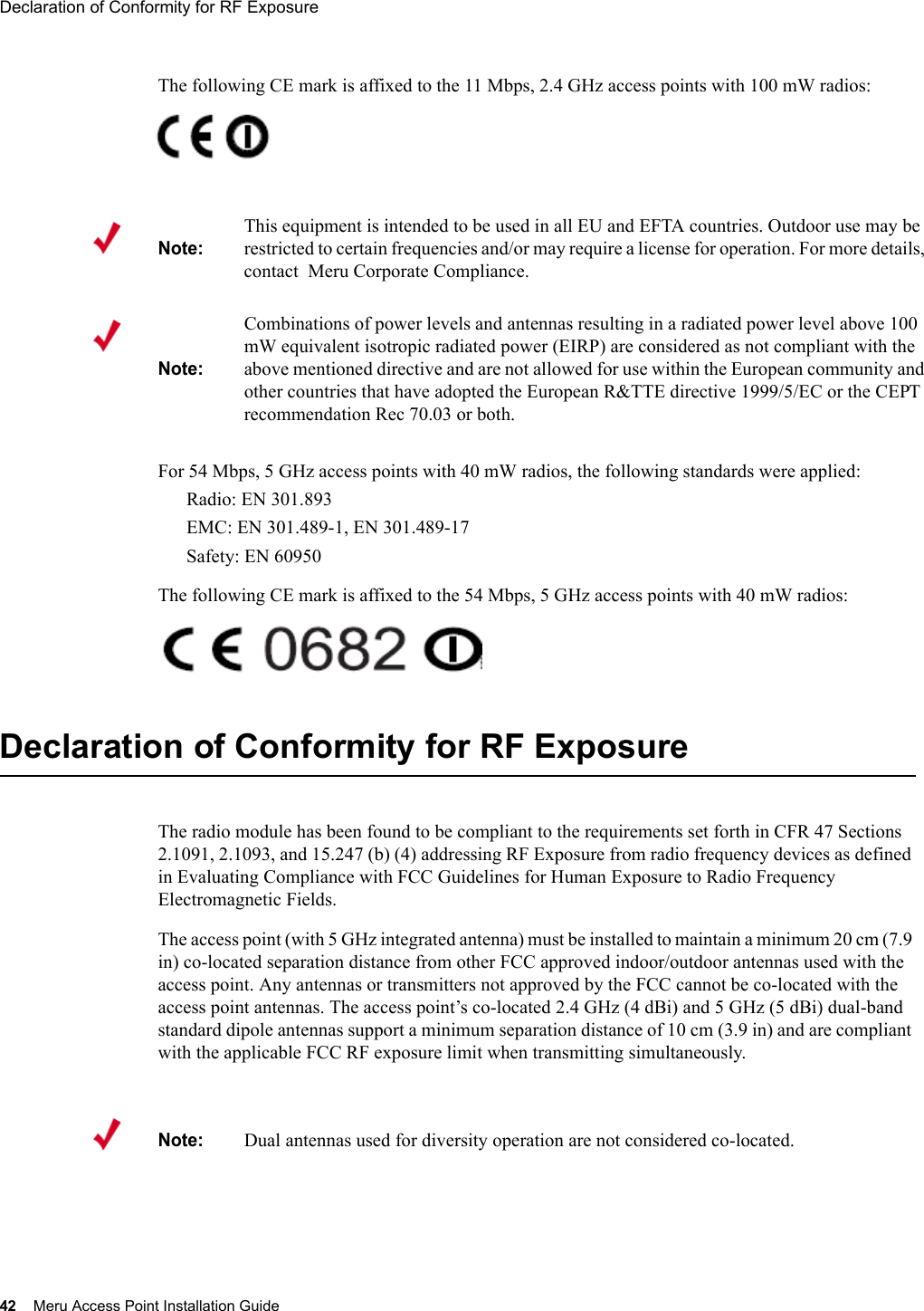 42 Meru Access Point Installation GuideDeclaration of Conformity for RF Exposure The following CE mark is affixed to the 11 Mbps, 2.4 GHz access points with 100 mW radios:For 54 Mbps, 5 GHz access points with 40 mW radios, the following standards were applied:Radio: EN 301.893EMC: EN 301.489-1, EN 301.489-17Safety: EN 60950The following CE mark is affixed to the 54 Mbps, 5 GHz access points with 40 mW radios:Declaration of Conformity for RF ExposureThe radio module has been found to be compliant to the requirements set forth in CFR 47 Sections 2.1091, 2.1093, and 15.247 (b) (4) addressing RF Exposure from radio frequency devices as defined in Evaluating Compliance with FCC Guidelines for Human Exposure to Radio Frequency Electromagnetic Fields. The access point (with 5 GHz integrated antenna) must be installed to maintain a minimum 20 cm (7.9 in) co-located separation distance from other FCC approved indoor/outdoor antennas used with the access point. Any antennas or transmitters not approved by the FCC cannot be co-located with the access point antennas. The access point’s co-located 2.4 GHz (4 dBi) and 5 GHz (5 dBi) dual-band standard dipole antennas support a minimum separation distance of 10 cm (3.9 in) and are compliant with the applicable FCC RF exposure limit when transmitting simultaneously.Note:This equipment is intended to be used in all EU and EFTA countries. Outdoor use may be restricted to certain frequencies and/or may require a license for operation. For more details, contact  Meru Corporate Compliance.Note:Combinations of power levels and antennas resulting in a radiated power level above 100 mW equivalent isotropic radiated power (EIRP) are considered as not compliant with the above mentioned directive and are not allowed for use within the European community and other countries that have adopted the European R&amp;TTE directive 1999/5/EC or the CEPT recommendation Rec 70.03 or both.Note:Dual antennas used for diversity operation are not considered co-located.