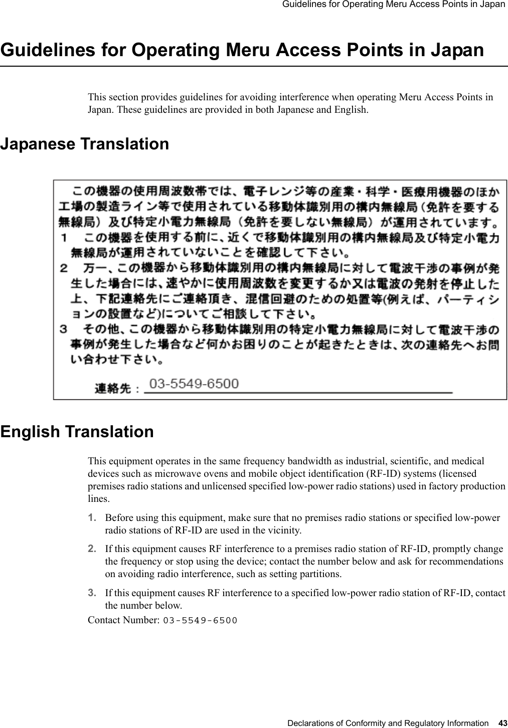  Guidelines for Operating Meru Access Points in Japan Declarations of Conformity and Regulatory Information 43 Guidelines for Operating Meru Access Points in JapanThis section provides guidelines for avoiding interference when operating Meru Access Points in Japan. These guidelines are provided in both Japanese and English.Japanese TranslationEnglish TranslationThis equipment operates in the same frequency bandwidth as industrial, scientific, and medical devices such as microwave ovens and mobile object identification (RF-ID) systems (licensed premises radio stations and unlicensed specified low-power radio stations) used in factory production lines.1. Before using this equipment, make sure that no premises radio stations or specified low-power radio stations of RF-ID are used in the vicinity.2. If this equipment causes RF interference to a premises radio station of RF-ID, promptly change the frequency or stop using the device; contact the number below and ask for recommendations on avoiding radio interference, such as setting partitions.3. If this equipment causes RF interference to a specified low-power radio station of RF-ID, contact the number below.Contact Number: 03-5549-6500B-8