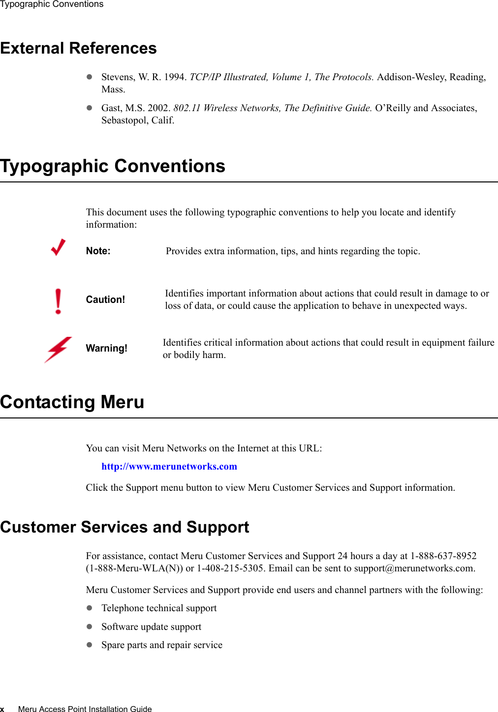 xMeru Access Point Installation GuideTypographic Conventions External ReferenceszStevens, W. R. 1994. TCP/IP Illustrated, Volume 1, The Protocols. Addison-Wesley, Reading, Mass.zGast, M.S. 2002. 802.11 Wireless Networks, The Definitive Guide. O’Reilly and Associates, Sebastopol, Calif.Typographic ConventionsThis document uses the following typographic conventions to help you locate and identify information: Contacting Meru You can visit Meru Networks on the Internet at this URL:http://www.merunetworks.comClick the Support menu button to view Meru Customer Services and Support information.Customer Services and SupportFor assistance, contact Meru Customer Services and Support 24 hours a day at 1-888-637-8952 (1-888-Meru-WLA(N)) or 1-408-215-5305. Email can be sent to support@merunetworks.com.Meru Customer Services and Support provide end users and channel partners with the following:zTelephone technical supportzSoftware update supportzSpare parts and repair serviceNote:Provides extra information, tips, and hints regarding the topic.Caution!Identifies important information about actions that could result in damage to or loss of data, or could cause the application to behave in unexpected ways.Warning!   Identifies critical information about actions that could result in equipment failure or bodily harm.
