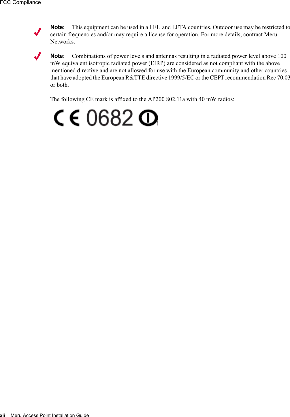 xii Meru Access Point Installation GuideFCC Compliance Note:This equipment can be used in all EU and EFTA countries. Outdoor use may be restricted to certain frequencies and/or may require a license for operation. For more details, contract Meru Networks.Note:Combinations of power levels and antennas resulting in a radiated power level above 100 mW equivalent isotropic radiated power (EIRP) are considered as not compliant with the above mentioned directive and are not allowed for use with the European community and other countries that have adopted the European R&amp;TTE directive 1999/5/EC or the CEPT recommendation Rec 70.03 or both. The following CE mark is affixed to the AP200 802.11a with 40 mW radios: