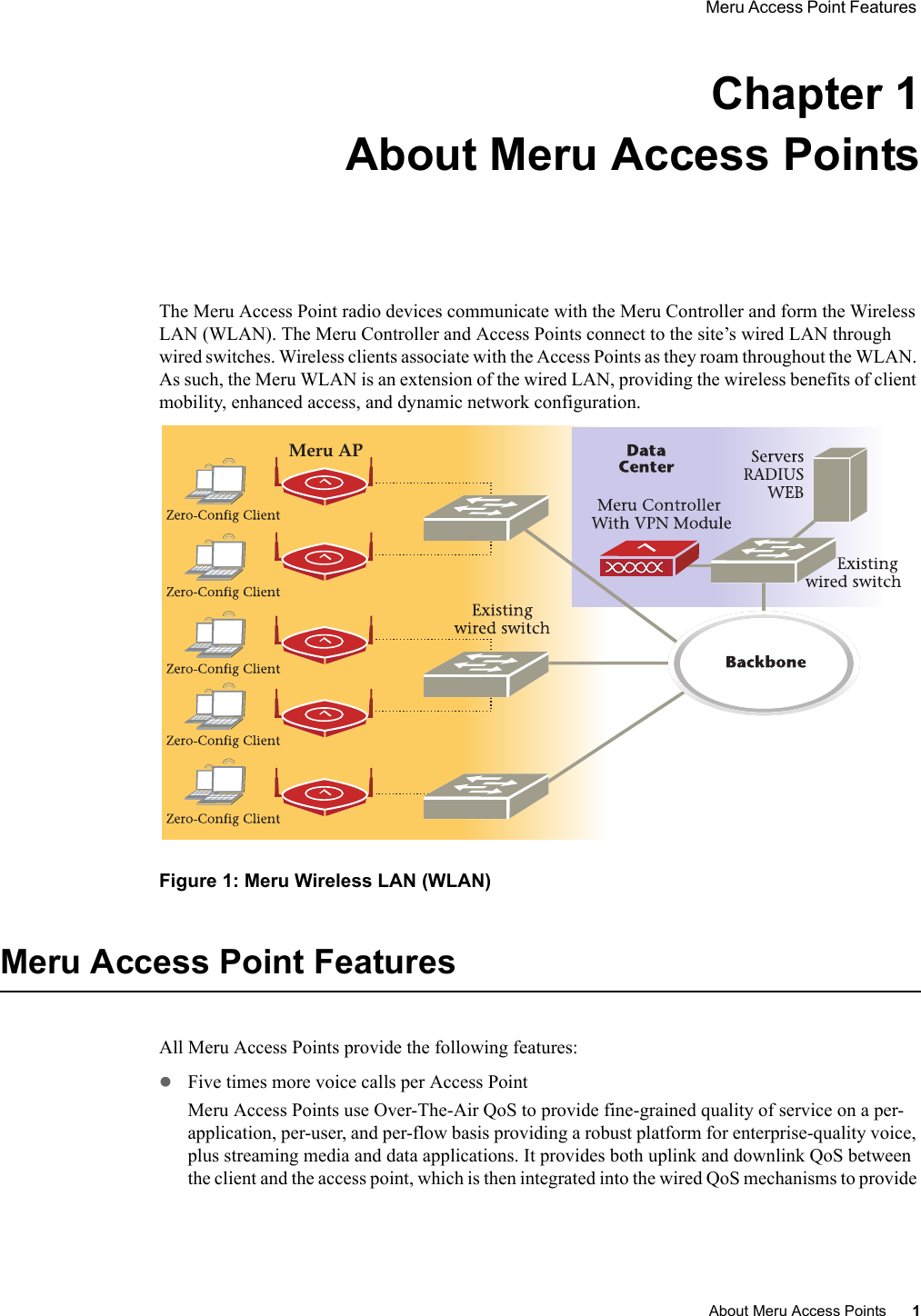 Meru Access Point Features About Meru Access Points 1 Chapter 1About Meru Access PointsThe Meru Access Point radio devices communicate with the Meru Controller and form the Wireless LAN (WLAN). The Meru Controller and Access Points connect to the site’s wired LAN through wired switches. Wireless clients associate with the Access Points as they roam throughout the WLAN. As such, the Meru WLAN is an extension of the wired LAN, providing the wireless benefits of client mobility, enhanced access, and dynamic network configuration. Figure 1: Meru Wireless LAN (WLAN)Meru Access Point FeaturesAll Meru Access Points provide the following features:zFive times more voice calls per Access PointMeru Access Points use Over-The-Air QoS to provide fine-grained quality of service on a per-application, per-user, and per-flow basis providing a robust platform for enterprise-quality voice, plus streaming media and data applications. It provides both uplink and downlink QoS between the client and the access point, which is then integrated into the wired QoS mechanisms to provide Meru AP