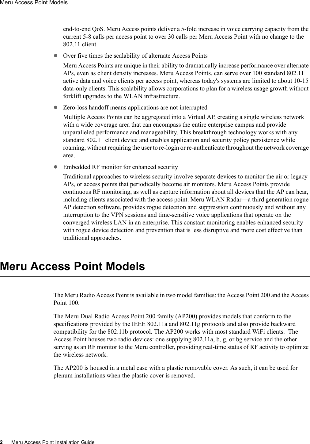 2Meru Access Point Installation GuideMeru Access Point Models end-to-end QoS. Meru Access points deliver a 5-fold increase in voice carrying capacity from the current 5-8 calls per access point to over 30 calls per Meru Access Point with no change to the 802.11 client.zOver five times the scalability of alternate Access PointsMeru Access Points are unique in their ability to dramatically increase performance over alternate APs, even as client density increases. Meru Access Points, can serve over 100 standard 802.11 active data and voice clients per access point, whereas today&apos;s systems are limited to about 10-15 data-only clients. This scalability allows corporations to plan for a wireless usage growth without forklift upgrades to the WLAN infrastructure.zZero-loss handoff means applications are not interruptedMultiple Access Points can be aggregated into a Virtual AP, creating a single wireless network with a wide coverage area that can encompass the entire enterprise campus and provide unparalleled performance and manageability. This breakthrough technology works with any standard 802.11 client device and enables application and security policy persistence while roaming, without requiring the user to re-login or re-authenticate throughout the network coverage area.zEmbedded RF monitor for enhanced securityTraditional approaches to wireless security involve separate devices to monitor the air or legacy APs, or access points that periodically become air monitors. Meru Access Points provide continuous RF monitoring, as well as capture information about all devices that the AP can hear, including clients associated with the access point. Meru WLAN Radar—a third generation rogue AP detection software, provides rogue detection and suppression continuously and without any interruption to the VPN sessions and time-sensitive voice applications that operate on the converged wireless LAN in an enterprise. This constant monitoring enables enhanced security with rogue device detection and prevention that is less disruptive and more cost effective than traditional approaches. Meru Access Point ModelsThe Meru Radio Access Point is available in two model families: the Access Point 200 and the Access Point 100.The Meru Dual Radio Access Point 200 family (AP200) provides models that conform to the specifications provided by the IEEE 802.11a and 802.11g protocols and also provide backward compatibility for the 802.11b protocol. The AP200 works with most standard WiFi clients.  The Access Point houses two radio devices: one supplying 802.11a, b, g, or bg service and the other serving as an RF monitor to the Meru controller, providing real-time status of RF activity to optimize the wireless network.The AP200 is housed in a metal case with a plastic removable cover. As such, it can be used for plenum installations when the plastic cover is removed.