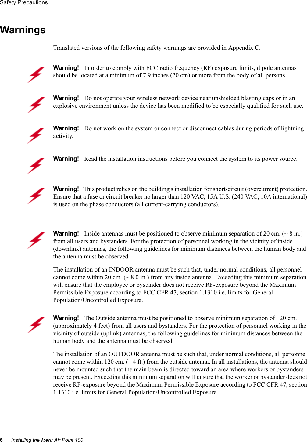 6Installing the Meru Air Point 100Safety Precautions WarningsTranslated versions of the following safety warnings are provided in Appendix C.Warning!   In order to comply with FCC radio frequency (RF) exposure limits, dipole antennas should be located at a minimum of 7.9 inches (20 cm) or more from the body of all persons.Warning!   Do not operate your wireless network device near unshielded blasting caps or in an explosive environment unless the device has been modified to be especially qualified for such use.Warning!   Do not work on the system or connect or disconnect cables during periods of lightning activity.Warning!   Read the installation instructions before you connect the system to its power source.Warning!   This product relies on the building&apos;s installation for short-circuit (overcurrent) protection. Ensure that a fuse or circuit breaker no larger than 120 VAC, 15A U.S. (240 VAC, 10A international) is used on the phase conductors (all current-carrying conductors).Warning!   Inside antennas must be positioned to observe minimum separation of 20 cm. (~ 8 in.) from all users and bystanders. For the protection of personnel working in the vicinity of inside (downlink) antennas, the following guidelines for minimum distances between the human body and the antenna must be observed. The installation of an INDOOR antenna must be such that, under normal conditions, all personnel cannot come within 20 cm. (~ 8.0 in.) from any inside antenna. Exceeding this minimum separation will ensure that the employee or bystander does not receive RF-exposure beyond the Maximum Permissible Exposure according to FCC CFR 47, section 1.1310 i.e. limits for General Population/Uncontrolled Exposure.Warning!   The Outside antenna must be positioned to observe minimum separation of 120 cm. (approximately 4 feet) from all users and bystanders. For the protection of personnel working in the vicinity of outside (uplink) antennas, the following guidelines for minimum distances between the human body and the antenna must be observed. The installation of an OUTDOOR antenna must be such that, under normal conditions, all personnel cannot come within 120 cm. (~ 4 ft.) from the outside antenna. In all installations, the antenna should never be mounted such that the main beam is directed toward an area where workers or bystanders may be present. Exceeding this minimum separation will ensure that the worker or bystander does not receive RF-exposure beyond the Maximum Permissible Exposure according to FCC CFR 47, section 1.1310 i.e. limits for General Population/Uncontrolled Exposure.