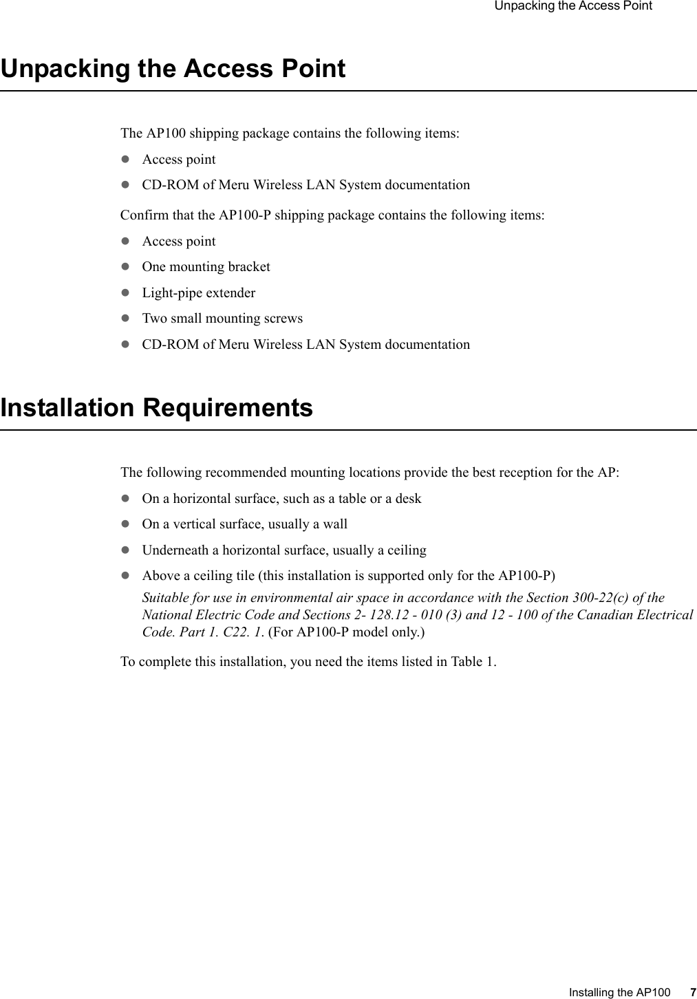  Unpacking the Access Point Installing the AP100 7 Unpacking the Access PointThe AP100 shipping package contains the following items:zAccess point zCD-ROM of Meru Wireless LAN System documentationConfirm that the AP100-P shipping package contains the following items:zAccess point zOne mounting bracketzLight-pipe extenderzTwo small mounting screwszCD-ROM of Meru Wireless LAN System documentationInstallation RequirementsThe following recommended mounting locations provide the best reception for the AP:zOn a horizontal surface, such as a table or a deskzOn a vertical surface, usually a wallzUnderneath a horizontal surface, usually a ceilingzAbove a ceiling tile (this installation is supported only for the AP100-P)Suitable for use in environmental air space in accordance with the Section 300-22(c) of the National Electric Code and Sections 2- 128.12 - 010 (3) and 12 - 100 of the Canadian Electrical Code. Part 1. C22. 1. (For AP100-P model only.)To complete this installation, you need the items listed in Table 1.
