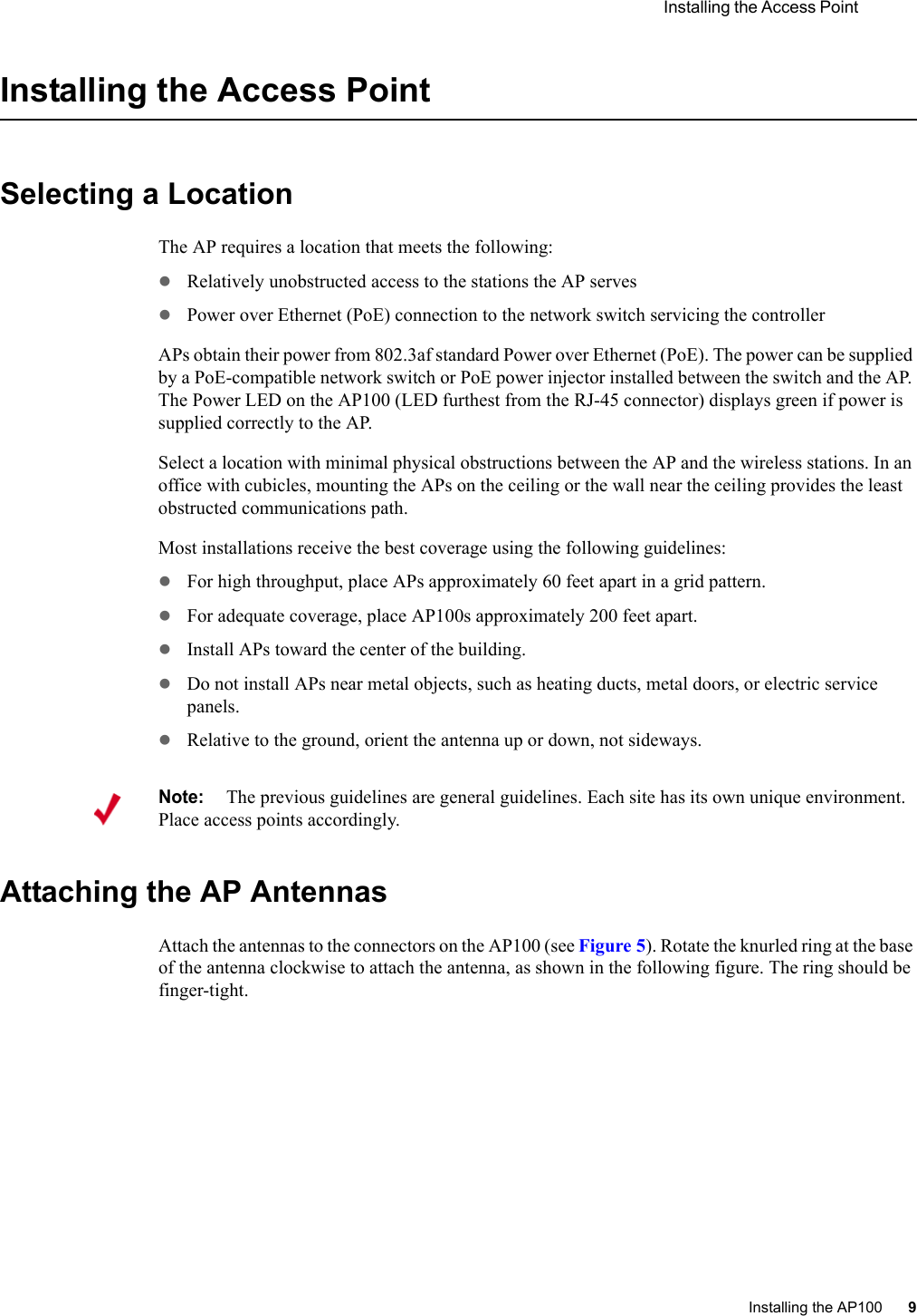  Installing the Access Point Installing the AP100 9 Installing the Access PointSelecting a LocationThe AP requires a location that meets the following:zRelatively unobstructed access to the stations the AP serveszPower over Ethernet (PoE) connection to the network switch servicing the controllerAPs obtain their power from 802.3af standard Power over Ethernet (PoE). The power can be supplied by a PoE-compatible network switch or PoE power injector installed between the switch and the AP. The Power LED on the AP100 (LED furthest from the RJ-45 connector) displays green if power is supplied correctly to the AP.Select a location with minimal physical obstructions between the AP and the wireless stations. In an office with cubicles, mounting the APs on the ceiling or the wall near the ceiling provides the least obstructed communications path.Most installations receive the best coverage using the following guidelines:zFor high throughput, place APs approximately 60 feet apart in a grid pattern.zFor adequate coverage, place AP100s approximately 200 feet apart. zInstall APs toward the center of the building.zDo not install APs near metal objects, such as heating ducts, metal doors, or electric service panels.zRelative to the ground, orient the antenna up or down, not sideways.Attaching the AP AntennasAttach the antennas to the connectors on the AP100 (see Figure 5). Rotate the knurled ring at the base of the antenna clockwise to attach the antenna, as shown in the following figure. The ring should be finger-tight.Note:The previous guidelines are general guidelines. Each site has its own unique environment. Place access points accordingly.