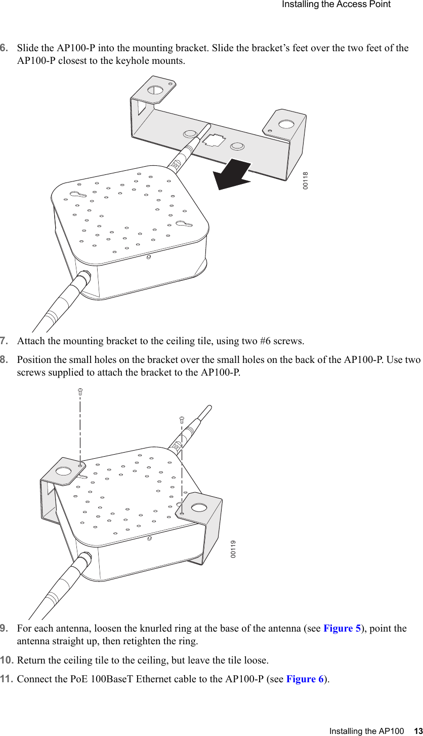  Installing the Access Point Installing the AP100 13 6. Slide the AP100-P into the mounting bracket. Slide the bracket’s feet over the two feet of the AP100-P closest to the keyhole mounts.7. Attach the mounting bracket to the ceiling tile, using two #6 screws.8. Position the small holes on the bracket over the small holes on the back of the AP100-P. Use two screws supplied to attach the bracket to the AP100-P.9. For each antenna, loosen the knurled ring at the base of the antenna (see Figure 5), point the antenna straight up, then retighten the ring.10. Return the ceiling tile to the ceiling, but leave the tile loose.11. Connect the PoE 100BaseT Ethernet cable to the AP100-P (see Figure 6).0011800119