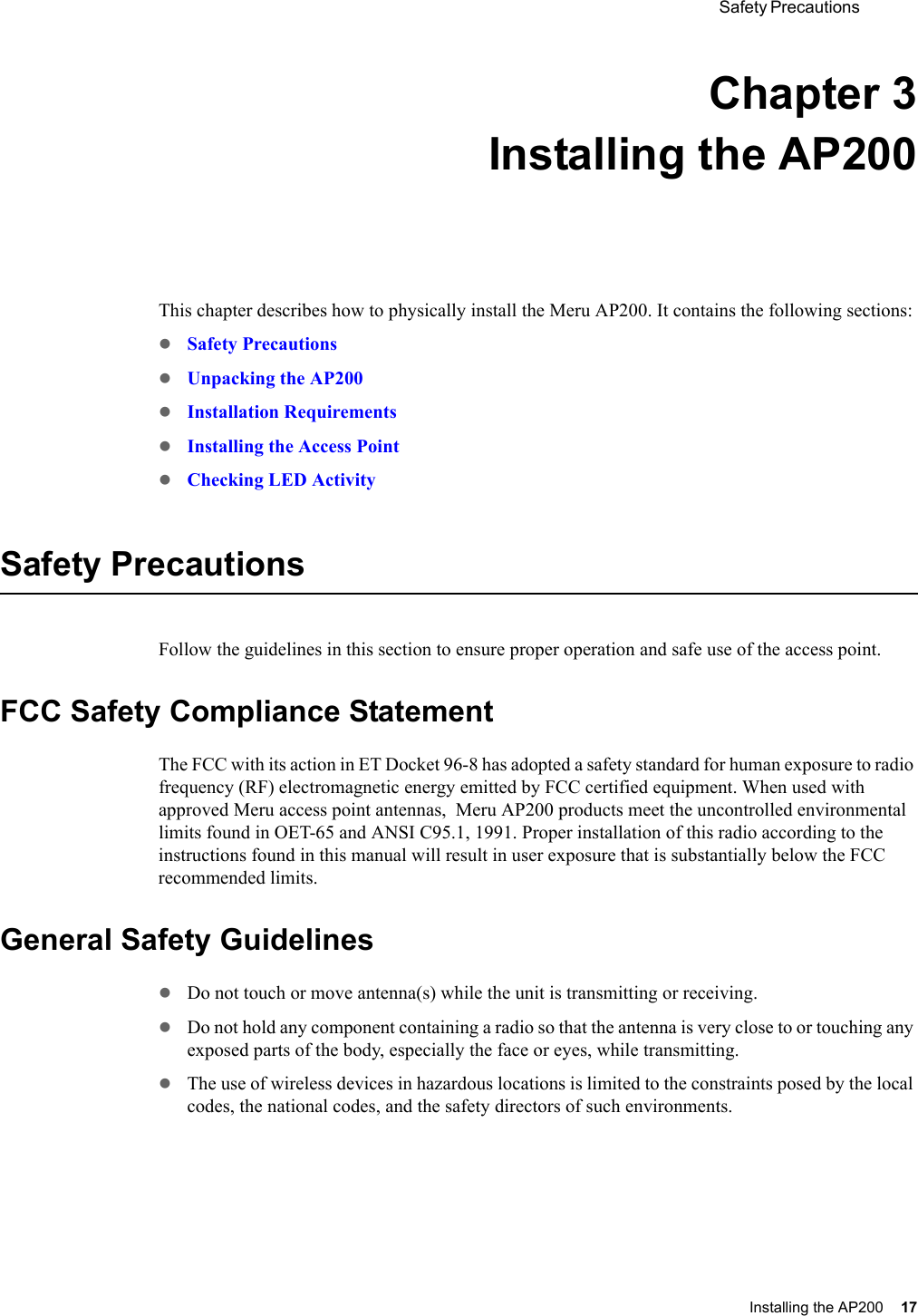  Safety Precautions Installing the AP200 17 Chapter 3Installing the AP200This chapter describes how to physically install the Meru AP200. It contains the following sections:zSafety PrecautionszUnpacking the AP200zInstallation RequirementszInstalling the Access PointzChecking LED ActivitySafety PrecautionsFollow the guidelines in this section to ensure proper operation and safe use of the access point.FCC Safety Compliance StatementThe FCC with its action in ET Docket 96-8 has adopted a safety standard for human exposure to radio frequency (RF) electromagnetic energy emitted by FCC certified equipment. When used with approved Meru access point antennas,  Meru AP200 products meet the uncontrolled environmental limits found in OET-65 and ANSI C95.1, 1991. Proper installation of this radio according to the instructions found in this manual will result in user exposure that is substantially below the FCC recommended limits.General Safety GuidelineszDo not touch or move antenna(s) while the unit is transmitting or receiving.zDo not hold any component containing a radio so that the antenna is very close to or touching any exposed parts of the body, especially the face or eyes, while transmitting.zThe use of wireless devices in hazardous locations is limited to the constraints posed by the local codes, the national codes, and the safety directors of such environments.