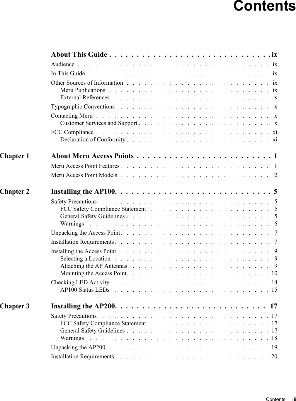   Contents iii ContentsAbout This Guide .  .  .  .  .  .  .  .  .  .  .  .  .  .  .  .  .  .  .  .  .  .  .  .  .  .  .  .  .  . ixAudience  .   .   .   .   .   .   .   .   .   .   .   .   .   .   .   .   .   .   .   .   .   .   .   .   .   .   .   .   .   .   .   .   ixIn This Guide   .   .   .   .   .   .   .   .   .   .   .   .   .   .   .   .   .   .   .   .   .   .   .   .   .   .   .   .   .   .   ixOther Sources of Information  .   .   .   .   .   .   .   .   .   .   .   .   .   .   .   .   .   .   .   .   .   .   .   .   ixMeru Publications  .   .   .   .   .   .   .   .   .   .   .   .   .   .   .   .   .   .   .   .   .   .   .   .   .   .   .   ixExternal References   .   .   .   .   .   .   .   .   .   .   .   .   .   .   .   .   .   .   .   .   .   .   .   .   .   .    xTypographic Conventions    .   .   .   .   .   .   .   .   .   .   .   .   .   .   .   .   .   .   .   .   .   .   .   .   .    xContacting Meru  .   .   .   .   .   .   .   .   .   .   .   .   .   .   .   .   .   .   .   .   .   .   .   .   .   .   .   .   .    xCustomer Services and Support .   .   .   .   .   .   .   .   .   .   .   .   .   .   .   .   .   .   .   .   .   .    xFCC Compliance  .   .   .   .   .   .   .   .   .   .   .   .   .   .   .   .   .   .   .   .   .   .   .   .   .   .   .   .   .   xiDeclaration of Conformity .   .   .   .   .   .   .   .   .   .   .   .   .   .   .   .   .   .   .   .   .   .   .   .   xiChapter 1About Meru Access Points  .  .  .  .  .  .  .  .  .  .  .  .  .  .  .  .  .  .  .  .  .  .  .  .  .  1Meru Access Point Features .   .   .   .   .   .   .   .   .   .   .   .   .   .   .   .   .   .   .   .   .   .   .   .   .    1Meru Access Point Models  .   .   .   .   .   .   .   .   .   .   .   .   .   .   .   .   .   .   .   .   .   .   .   .   .    2Chapter 2Installing the AP100.  .  .  .  .  .  .  .  .  .  .  .  .  .  .  .  .  .  .  .  .  .  .  .  .  .  .  .  .  5Safety Precautions    .   .   .   .   .   .   .   .   .   .   .   .   .   .   .   .   .   .   .   .   .   .   .   .   .   .   .   .    5FCC Safety Compliance Statement   .   .   .   .   .   .   .   .   .   .   .   .   .   .   .   .   .   .   .   .    5General Safety Guidelines .   .   .   .   .   .   .   .   .   .   .   .   .   .   .   .   .   .   .   .   .   .   .   .    5Warnings    .   .   .   .   .   .   .   .   .   .   .   .   .   .   .   .   .   .   .   .   .   .   .   .   .   .   .   .   .   .    6Unpacking the Access Point.   .   .   .   .   .   .   .   .   .   .   .   .   .   .   .   .   .   .   .   .   .   .   .   .    7Installation Requirements.   .   .   .   .   .   .   .   .   .   .   .   .   .   .   .   .   .   .   .   .   .   .   .   .   .    7Installing the Access Point   .   .   .   .   .   .   .   .   .   .   .   .   .   .   .   .   .   .   .   .   .   .   .   .   .    9Selecting a Location   .   .   .   .   .   .   .   .   .   .   .   .   .   .   .   .   .   .   .   .   .   .   .   .   .   .    9Attaching the AP Antennas    .   .   .   .   .   .   .   .   .   .   .   .   .   .   .   .   .   .   .   .   .   .   .    9Mounting the Access Point.   .   .   .   .   .   .   .   .   .   .   .   .   .   .   .   .   .   .   .   .   .   .   .  10Checking LED Activity   .   .   .   .   .   .   .   .   .   .   .   .   .   .   .   .   .   .   .   .   .   .   .   .   .   .  14AP100 Status LEDs   .   .   .   .   .   .   .   .   .   .   .   .   .   .   .   .   .   .   .   .   .   .   .   .   .   .  15Chapter 3Installing the AP200.  .  .  .  .  .  .  .  .  .  .  .  .  .  .  .  .  .  .  .  .  .  .  .  .  .  .  .   17Safety Precautions    .   .   .   .   .   .   .   .   .   .   .   .   .   .   .   .   .   .   .   .   .   .   .   .   .   .   .   .  17FCC Safety Compliance Statement   .   .   .   .   .   .   .   .   .   .   .   .   .   .   .   .   .   .   .   .  17General Safety Guidelines .   .   .   .   .   .   .   .   .   .   .   .   .   .   .   .   .   .   .   .   .   .   .   .  17Warnings    .   .   .   .   .   .   .   .   .   .   .   .   .   .   .   .   .   .   .   .   .   .   .   .   .   .   .   .   .   . 18Unpacking the AP200  .   .   .   .   .   .   .   .   .   .   .   .   .   .   .   .   .   .   .   .   .   .   .   .   .   .   .  19Installation Requirements.   .   .   .   .   .   .   .   .   .   .   .   .   .   .   .   .   .   .   .   .   .   .   .   .   .  20