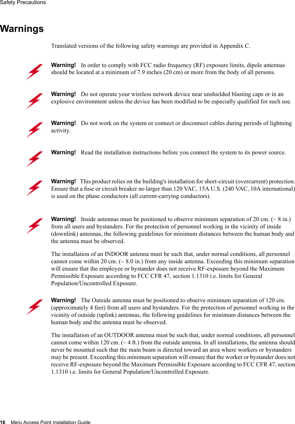 18 Meru Access Point Installation GuideSafety Precautions WarningsTranslated versions of the following safety warnings are provided in Appendix C.Warning!   In order to comply with FCC radio frequency (RF) exposure limits, dipole antennas should be located at a minimum of 7.9 inches (20 cm) or more from the body of all persons.Warning!   Do not operate your wireless network device near unshielded blasting caps or in an explosive environment unless the device has been modified to be especially qualified for such use.Warning!   Do not work on the system or connect or disconnect cables during periods of lightning activity.Warning!   Read the installation instructions before you connect the system to its power source.Warning!   This product relies on the building&apos;s installation for short-circuit (overcurrent) protection. Ensure that a fuse or circuit breaker no larger than 120 VAC, 15A U.S. (240 VAC, 10A international) is used on the phase conductors (all current-carrying conductors).Warning!   Inside antennas must be positioned to observe minimum separation of 20 cm. (~ 8 in.) from all users and bystanders. For the protection of personnel working in the vicinity of inside (downlink) antennas, the following guidelines for minimum distances between the human body and the antenna must be observed. The installation of an INDOOR antenna must be such that, under normal conditions, all personnel cannot come within 20 cm. (~ 8.0 in.) from any inside antenna. Exceeding this minimum separation will ensure that the employee or bystander does not receive RF-exposure beyond the Maximum Permissible Exposure according to FCC CFR 47, section 1.1310 i.e. limits for General Population/Uncontrolled Exposure.Warning!   The Outside antenna must be positioned to observe minimum separation of 120 cm. (approximately 4 feet) from all users and bystanders. For the protection of personnel working in the vicinity of outside (uplink) antennas, the following guidelines for minimum distances between the human body and the antenna must be observed. The installation of an OUTDOOR antenna must be such that, under normal conditions, all personnel cannot come within 120 cm. (~ 4 ft.) from the outside antenna. In all installations, the antenna should never be mounted such that the main beam is directed toward an area where workers or bystanders may be present. Exceeding this minimum separation will ensure that the worker or bystander does not receive RF-exposure beyond the Maximum Permissible Exposure according to FCC CFR 47, section 1.1310 i.e. limits for General Population/Uncontrolled Exposure.