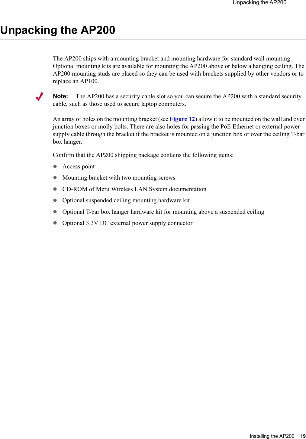  Unpacking the AP200 Installing the AP200 19 Unpacking the AP200The AP200 ships with a mounting bracket and mounting hardware for standard wall mounting. Optional mounting kits are available for mounting the AP200 above or below a hanging ceiling. The AP200 mounting studs are placed so they can be used with brackets supplied by other vendors or to replace an AP100.Note:The AP200 has a security cable slot so you can secure the AP200 with a standard security cable, such as those used to secure laptop computers.An array of holes on the mounting bracket (see Figure 12) allow it to be mounted on the wall and over junction boxes or molly bolts. There are also holes for passing the PoE Ethernet or external power supply cable through the bracket if the bracket is mounted on a junction box or over the ceiling T-bar box hanger. Confirm that the AP200 shipping package contains the following items:zAccess point zMounting bracket with two mounting screwszCD-ROM of Meru Wireless LAN System documentationzOptional suspended ceiling mounting hardware kitzOptional T-bar box hanger hardware kit for mounting above a suspended ceilingzOptional 3.3V DC external power supply connector