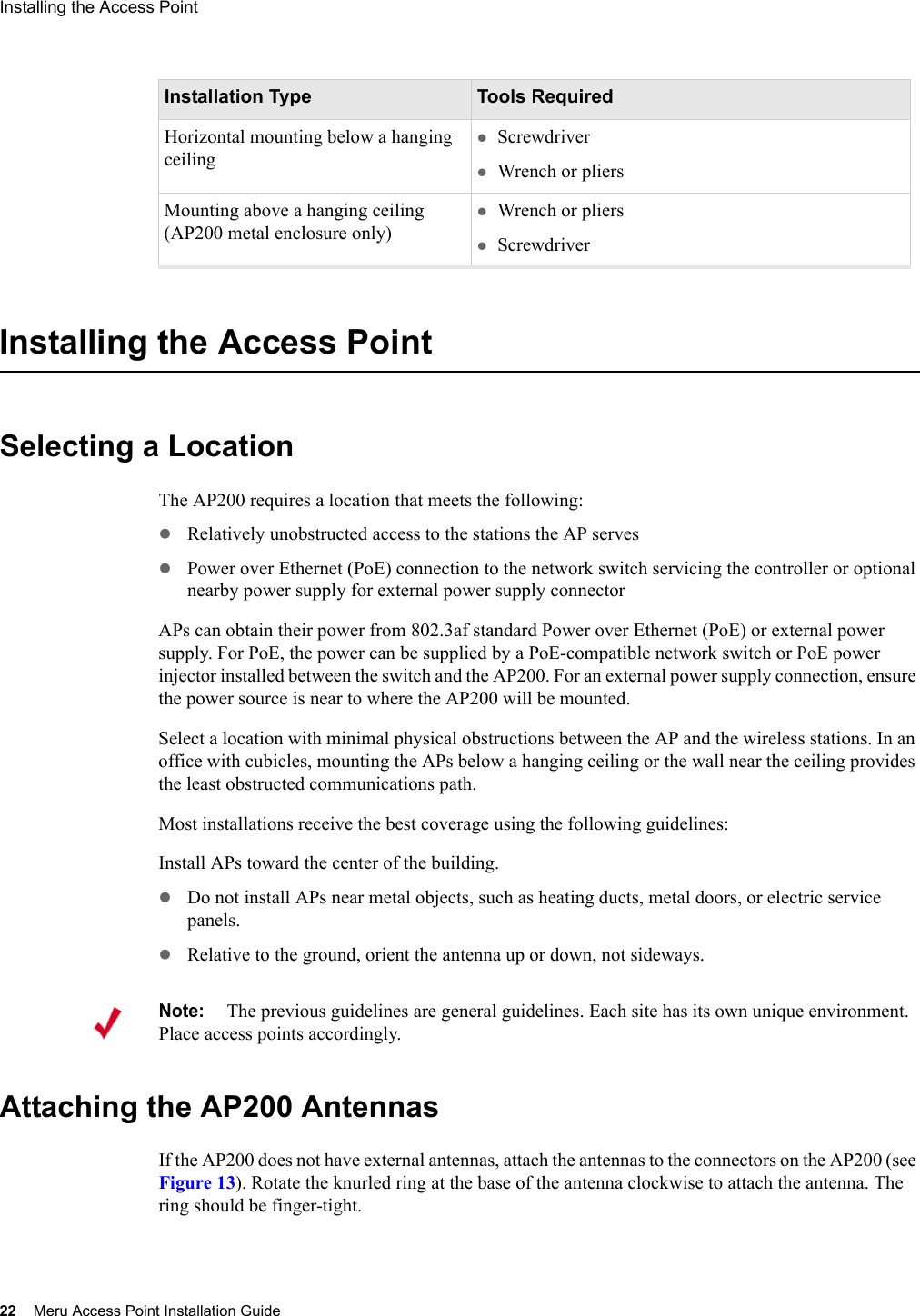 22 Meru Access Point Installation GuideInstalling the Access Point Installing the Access PointSelecting a LocationThe AP200 requires a location that meets the following:zRelatively unobstructed access to the stations the AP serveszPower over Ethernet (PoE) connection to the network switch servicing the controller or optional nearby power supply for external power supply connectorAPs can obtain their power from 802.3af standard Power over Ethernet (PoE) or external power supply. For PoE, the power can be supplied by a PoE-compatible network switch or PoE power injector installed between the switch and the AP200. For an external power supply connection, ensure the power source is near to where the AP200 will be mounted.Select a location with minimal physical obstructions between the AP and the wireless stations. In an office with cubicles, mounting the APs below a hanging ceiling or the wall near the ceiling provides the least obstructed communications path.Most installations receive the best coverage using the following guidelines:Install APs toward the center of the building.zDo not install APs near metal objects, such as heating ducts, metal doors, or electric service panels.zRelative to the ground, orient the antenna up or down, not sideways.Attaching the AP200 AntennasIf the AP200 does not have external antennas, attach the antennas to the connectors on the AP200 (see Figure 13). Rotate the knurled ring at the base of the antenna clockwise to attach the antenna. The ring should be finger-tight.Horizontal mounting below a hanging ceilingzScrewdriverzWrench or pliersMounting above a hanging ceiling (AP200 metal enclosure only)zWrench or plierszScrewdriverInstallation Type Tools RequiredNote:The previous guidelines are general guidelines. Each site has its own unique environment. Place access points accordingly.