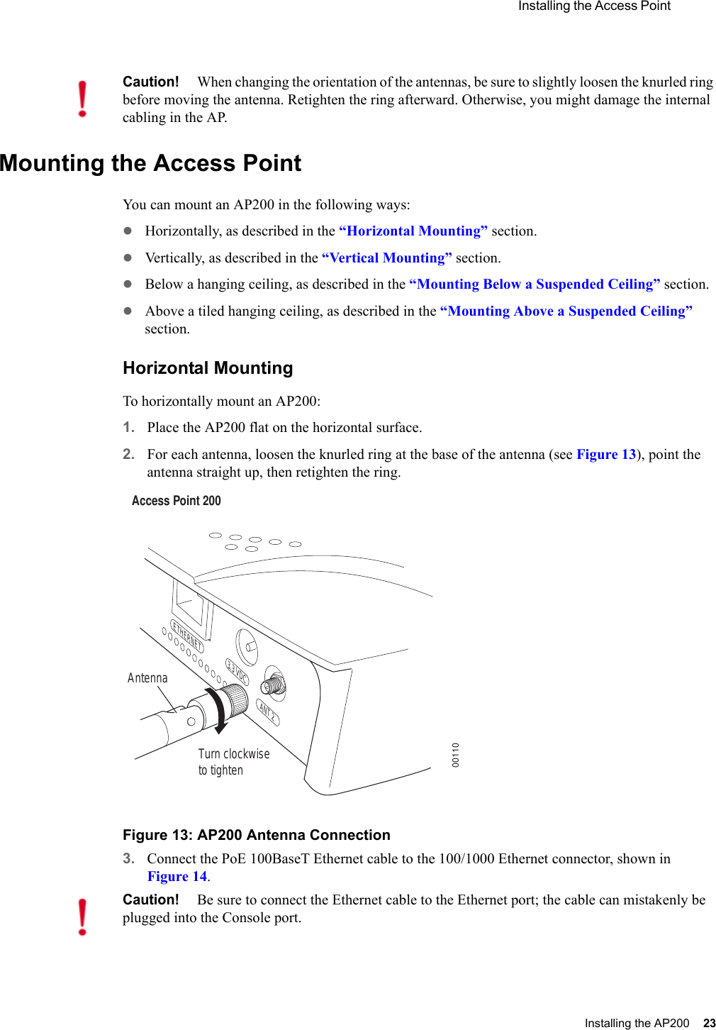 Installing the Access Point Installing the AP200 23 Mounting the Access PointYou can mount an AP200 in the following ways:zHorizontally, as described in the “Horizontal Mounting” section.zVertically, as described in the “Vertical Mounting” section.zBelow a hanging ceiling, as described in the “Mounting Below a Suspended Ceiling” section.zAbove a tiled hanging ceiling, as described in the “Mounting Above a Suspended Ceiling” section.Horizontal MountingTo horizontally mount an AP200:1. Place the AP200 flat on the horizontal surface.2. For each antenna, loosen the knurled ring at the base of the antenna (see Figure 13), point the antenna straight up, then retighten the ring.Figure 13: AP200 Antenna Connection3. Connect the PoE 100BaseT Ethernet cable to the 100/1000 Ethernet connector, shown in Figure 14.Caution!When changing the orientation of the antennas, be sure to slightly loosen the knurled ring before moving the antenna. Retighten the ring afterward. Otherwise, you might damage the internal cabling in the AP.Turn clockwiseto tightenAntennaAccess Point 200ETHERNET3.3 VDC ANT 200110Caution!Be sure to connect the Ethernet cable to the Ethernet port; the cable can mistakenly be plugged into the Console port.