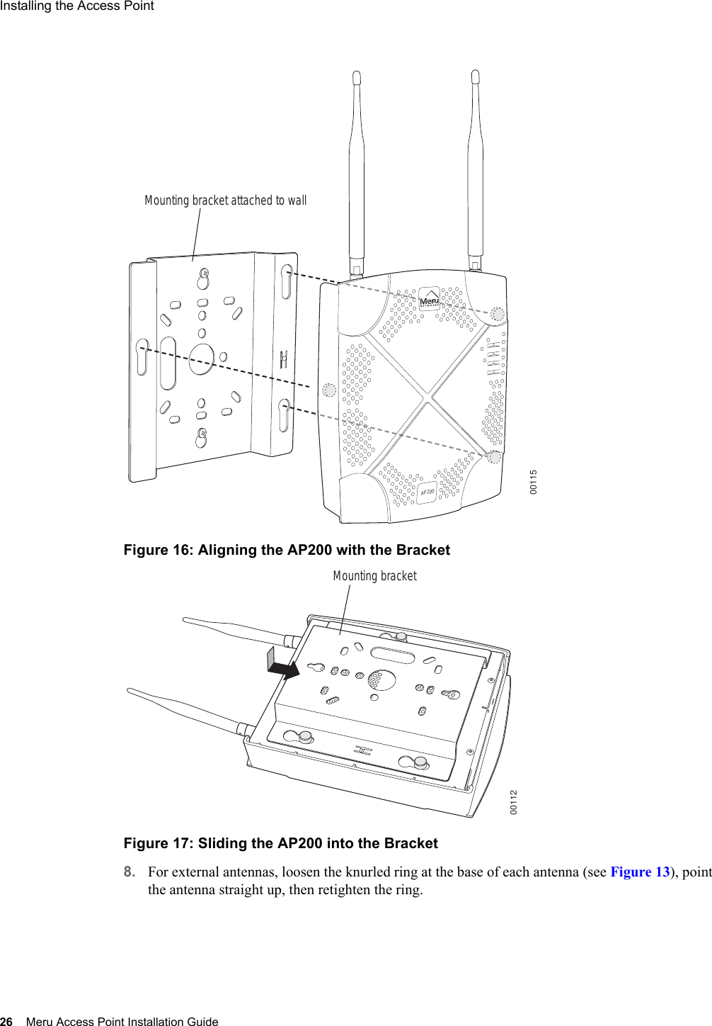 26 Meru Access Point Installation GuideInstalling the Access Point Figure 16: Aligning the AP200 with the BracketFigure 17: Sliding the AP200 into the Bracket8. For external antennas, loosen the knurled ring at the base of each antenna (see Figure 13), point the antenna straight up, then retighten the ring.00115Mounting bracket attached to wallAP20000112Mounting bracket