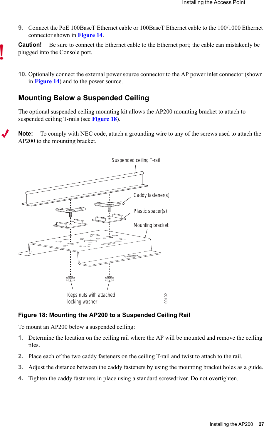  Installing the Access Point Installing the AP200 27 9. Connect the PoE 100BaseT Ethernet cable or 100BaseT Ethernet cable to the 100/1000 Ethernet connector shown in Figure 14.10. Optionally connect the external power source connector to the AP power inlet connector (shown in Figure 14) and to the power source.Mounting Below a Suspended CeilingThe optional suspended ceiling mounting kit allows the AP200 mounting bracket to attach to suspended ceiling T-rails (see Figure 18).Note:To comply with NEC code, attach a grounding wire to any of the screws used to attach the AP200 to the mounting bracket.Figure 18: Mounting the AP200 to a Suspended Ceiling RailTo mount an AP200 below a suspended ceiling:1. Determine the location on the ceiling rail where the AP will be mounted and remove the ceiling tiles.2. Place each of the two caddy fasteners on the ceiling T-rail and twist to attach to the rail.3. Adjust the distance between the caddy fasteners by using the mounting bracket holes as a guide.4. Tighten the caddy fasteners in place using a standard screwdriver. Do not overtighten.Caution!Be sure to connect the Ethernet cable to the Ethernet port; the cable can mistakenly be plugged into the Console port.Suspended ceiling T-railMounting bracketKeps nuts with attachedlocking washerCaddy fastener(s)Plastic spacer(s)00102