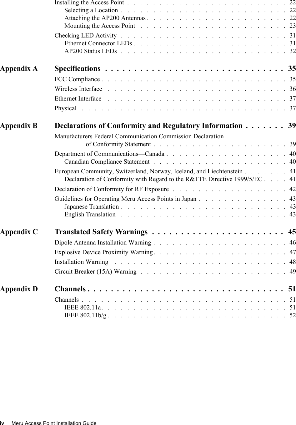 iv Meru Access Point Installation Guide Installing the Access Point  .   .   .   .   .   .   .   .   .   .   .   .   .   .   .   .   .   .   .   .   .   .   .   .   .   22Selecting a Location  .   .   .   .   .   .   .   .   .   .   .   .   .   .   .   .   .   .   .   .   .   .   .   .   .   .   22Attaching the AP200 Antennas .   .   .   .   .   .   .   .   .   .   .   .   .   .   .   .   .   .   .   .   .   .   22Mounting the Access Point   .   .   .   .   .   .   .   .   .   .   .   .   .   .   .   .   .   .   .   .   .   .   .   23Checking LED Activity   .   .   .   .   .   .   .   .   .   .   .   .   .   .   .   .   .   .   .   .   .   .   .   .   .   .   31Ethernet Connector LEDs .   .   .   .   .   .   .   .   .   .   .   .   .   .   .   .   .   .   .   .   .   .   .   .   31AP200 Status LEDs   .   .   .   .   .   .   .   .   .   .   .   .   .   .   .   .   .   .   .   .   .   .   .   .   .   .   32Appendix ASpecifications  .  .  .  .  .  .  .  .  .  .  .  .  .  .  .  .  .  .  .  .  .  .  .  .  .  .  .  .  .  .  .   35FCC Compliance .   .   .   .   .   .   .   .   .   .   .   .   .   .   .   .   .   .   .   .   .   .   .   .   .   .   .   .   .   35Wireless Interface    .   .   .   .   .   .   .   .   .   .   .   .   .   .   .   .   .   .   .   .   .   .   .   .   .   .   .   .   36Ethernet Interface    .   .   .   .   .   .   .   .   .   .   .   .   .   .   .   .   .   .   .   .   .   .   .   .   .   .   .   .   37Physical   .   .   .   .   .   .   .   .   .   .   .   .   .   .   .   .   .   .   .   .   .   .   .   .   .   .   .   .   .   .   .   .   37Appendix BDeclarations of Conformity and Regulatory Information  .  .  .  .  .  .  .   39Manufacturers Federal Communication Commission Declaration of Conformity Statement  .   .   .   .   .   .   .   .   .   .   .   .   .   .   .   .   .   .   .   .   .   39Department of Communications—Canada .   .   .   .   .   .   .   .   .   .   .   .   .   .   .   .   .   .   .   40Canadian Compliance Statement  .   .   .   .   .   .   .   .   .   .   .   .   .   .   .   .   .   .   .   .   .   40European Community, Switzerland, Norway, Iceland, and Liechtenstein .   .   .   .   .   .   .   41Declaration of Conformity with Regard to the R&amp;TTE Directive 1999/5/EC .   .   .   .   41Declaration of Conformity for RF Exposure  .   .   .   .   .   .   .   .   .   .   .   .   .   .   .   .   .   .   42Guidelines for Operating Meru Access Points in Japan  .   .   .   .   .   .   .   .   .   .   .   .   .   .   43Japanese Translation .   .   .   .   .   .   .   .   .   .   .   .   .   .   .   .   .   .   .   .   .   .   .   .   .   .   43English Translation   .   .   .   .   .   .   .   .   .   .   .   .   .   .   .   .   .   .   .   .   .   .   .   .   .   .   43Appendix CTranslated Safety Warnings  .  .  .  .  .  .  .  .  .  .  .  .  .  .  .  .  .  .  .  .  .  .  .   45Dipole Antenna Installation Warning .   .   .   .   .   .   .   .   .   .   .   .   .   .   .   .   .   .   .   .   .   46Explosive Device Proximity Warning.   .   .   .   .   .   .   .   .   .   .   .   .   .   .   .   .   .   .   .   .   47Installation Warning    .   .   .   .   .   .   .   .   .   .   .   .   .   .   .   .   .   .   .   .   .   .   .   .   .   .   .   48Circuit Breaker (15A) Warning  .   .   .   .   .   .   .   .   .   .   .   .   .   .   .   .   .   .   .   .   .   .   .   49Appendix DChannels .  .  .  .  .  .  .  .  .  .  .  .  .  .  .  .  .  .  .  .  .  .  .  .  .  .  .  .  .  .  .  .  .  .   51Channels  .   .   .   .   .   .   .   .   .   .   .   .   .   .   .   .   .   .   .   .   .   .   .   .   .   .   .   .   .   .   .   .   51IEEE 802.11a.   .   .   .   .   .   .   .   .   .   .   .   .   .   .   .   .   .   .   .   .   .   .   .   .   .   .   .   .   51IEEE 802.11b/g .   .   .   .   .   .   .   .   .   .   .   .   .   .   .   .   .   .   .   .   .   .   .   .   .   .   .   .   52