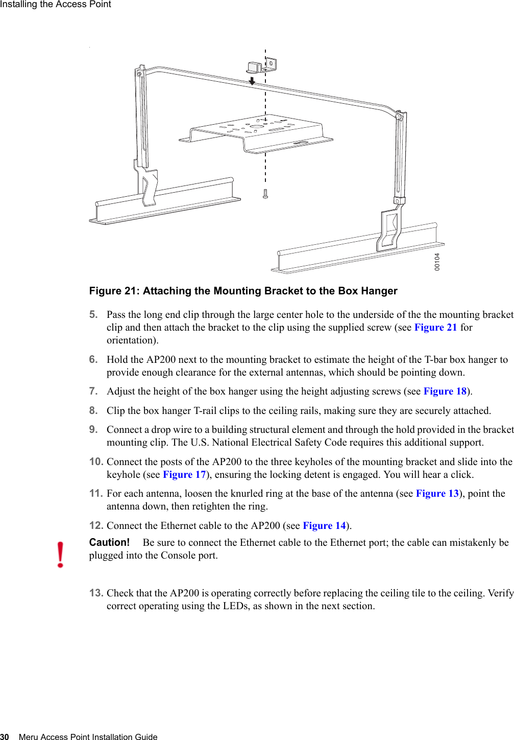 30 Meru Access Point Installation GuideInstalling the Access Point .Figure 21: Attaching the Mounting Bracket to the Box Hanger5. Pass the long end clip through the large center hole to the underside of the the mounting bracket clip and then attach the bracket to the clip using the supplied screw (see Figure 21 for orientation). 6. Hold the AP200 next to the mounting bracket to estimate the height of the T-bar box hanger to provide enough clearance for the external antennas, which should be pointing down.7. Adjust the height of the box hanger using the height adjusting screws (see Figure 18).8. Clip the box hanger T-rail clips to the ceiling rails, making sure they are securely attached. 9. Connect a drop wire to a building structural element and through the hold provided in the bracket mounting clip. The U.S. National Electrical Safety Code requires this additional support.10. Connect the posts of the AP200 to the three keyholes of the mounting bracket and slide into the keyhole (see Figure 17), ensuring the locking detent is engaged. You will hear a click.11. For each antenna, loosen the knurled ring at the base of the antenna (see Figure 13), point the antenna down, then retighten the ring.12. Connect the Ethernet cable to the AP200 (see Figure 14). 13. Check that the AP200 is operating correctly before replacing the ceiling tile to the ceiling. Verify correct operating using the LEDs, as shown in the next section.00104Caution!Be sure to connect the Ethernet cable to the Ethernet port; the cable can mistakenly be plugged into the Console port.