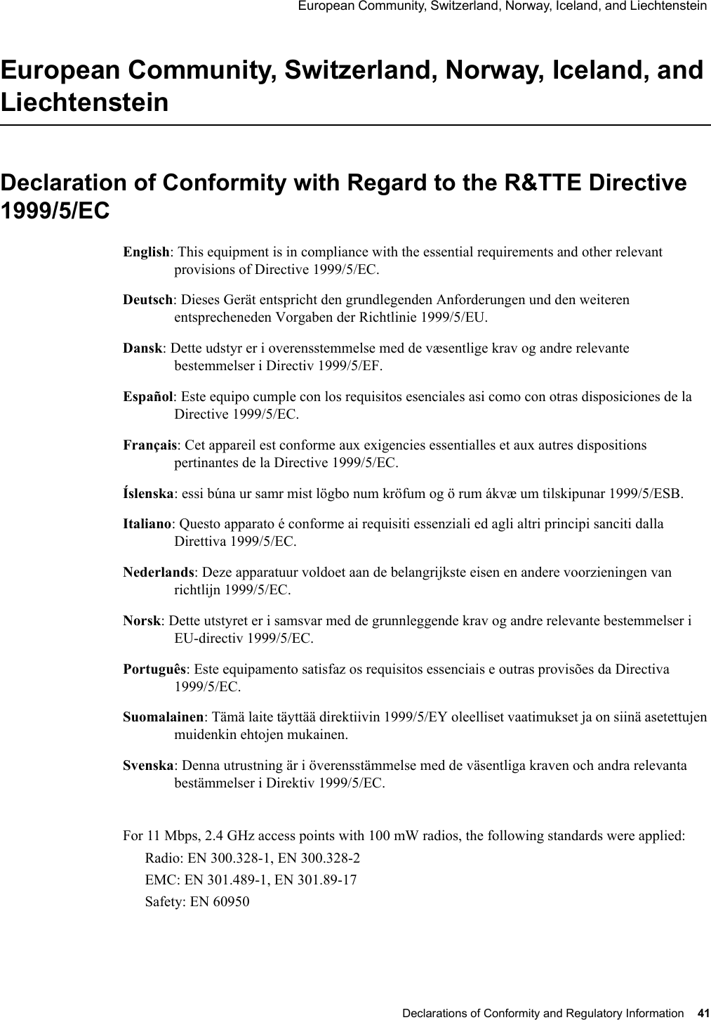  European Community, Switzerland, Norway, Iceland, and Liechtenstein Declarations of Conformity and Regulatory Information 41 European Community, Switzerland, Norway, Iceland, and LiechtensteinDeclaration of Conformity with Regard to the R&amp;TTE Directive 1999/5/ECEnglish: This equipment is in compliance with the essential requirements and other relevant provisions of Directive 1999/5/EC.Deutsch: Dieses Gerät entspricht den grundlegenden Anforderungen und den weiteren entsprecheneden Vorgaben der Richtlinie 1999/5/EU.Dansk: Dette udstyr er i overensstemmelse med de væsentlige krav og andre relevante bestemmelser i Directiv 1999/5/EF.Español: Este equipo cumple con los requisitos esenciales asi como con otras disposiciones de la Directive 1999/5/EC.Français: Cet appareil est conforme aux exigencies essentialles et aux autres dispositions pertinantes de la Directive 1999/5/EC.Íslenska: essi búna ur samr mist lögbo num kröfum og ö rum ákvæ um tilskipunar 1999/5/ESB.Italiano: Questo apparato é conforme ai requisiti essenziali ed agli altri principi sanciti dalla Direttiva 1999/5/EC.Nederlands: Deze apparatuur voldoet aan de belangrijkste eisen en andere voorzieningen van richtlijn 1999/5/EC.Norsk: Dette utstyret er i samsvar med de grunnleggende krav og andre relevante bestemmelser i EU-directiv 1999/5/EC.Português: Este equipamento satisfaz os requisitos essenciais e outras provisões da Directiva 1999/5/EC.Suomalainen: Tämä laite täyttää direktiivin 1999/5/EY oleelliset vaatimukset ja on siinä asetettujen muidenkin ehtojen mukainen.Svenska: Denna utrustning är i överensstämmelse med de väsentliga kraven och andra relevanta bestämmelser i Direktiv 1999/5/EC.B-5For 11 Mbps, 2.4 GHz access points with 100 mW radios, the following standards were applied:Radio: EN 300.328-1, EN 300.328-2EMC: EN 301.489-1, EN 301.89-17Safety: EN 60950