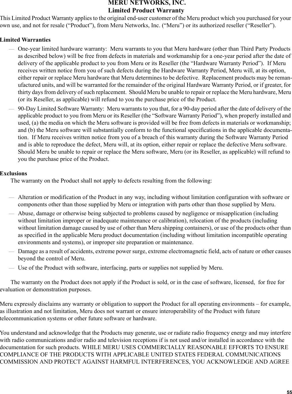   55 MERU NETWORKS, INC.Limited Product WarrantyThis Limited Product Warranty applies to the original end-user customer of the Meru product which you purchased for your own use, and not for resale (“Product”), from Meru Networks, Inc. (“Meru”) or its authorized reseller (“Reseller”).  Limited Warranties—One-year limited hardware warranty:  Meru warrants to you that Meru hardware (other than Third Party Products as described below) will be free from defects in materials and workmanship for a one-year period after the date of delivery of the applicable product to you from Meru or its Reseller (the “Hardware Warranty Period”).  If Meru receives written notice from you of such defects during the Hardware Warranty Period, Meru will, at its option, either repair or replace Meru hardware that Meru determines to be defective.  Replacement products may be reman-ufactured units, and will be warranted for the remainder of the original Hardware Warranty Period, or if greater, for thirty days from delivery of such replacement.  Should Meru be unable to repair or replace the Meru hardware, Meru (or its Reseller, as applicable) will refund to you the purchase price of the Product.  —90-Day Limited Software Warranty:  Meru warrants to you that, for a 90-day period after the date of delivery of the applicable product to you from Meru or its Reseller (the “Software Warranty Period”), when properly installed and used, (a) the media on which the Meru software is provided will be free from defects in materials or workmanship; and (b) the Meru software will substantially conform to the functional specifications in the applicable documenta-tion.  If Meru receives written notice from you of a breach of this warranty during the Software Warranty Period and is able to reproduce the defect, Meru will, at its option, either repair or replace the defective Meru software.  Should Meru be unable to repair or replace the Meru software, Meru (or its Reseller, as applicable) will refund to you the purchase price of the Product.ExclusionsThe warranty on the Product shall not apply to defects resulting from the following:—Alteration or modification of the Product in any way, including without limitation configuration with software or components other than those supplied by Meru or integration with parts other than those supplied by Meru.—Abuse, damage or otherwise being subjected to problems caused by negligence or misapplication (including without limitation improper or inadequate maintenance or calibration), relocation of the products (including without limitation damage caused by use of other than Meru shipping containers), or use of the products other than as specified in the applicable Meru product documentation (including without limitation incompatible operating environments and systems), or improper site preparation or maintenance.—Damage as a result of accidents, extreme power surge, extreme electromagnetic field, acts of nature or other causes beyond the control of Meru.—Use of the Product with software, interfacing, parts or supplies not supplied by Meru.The warranty on the Product does not apply if the Product is sold, or in the case of software, licensed,  for free for evaluation or demonstration purposes.Meru expressly disclaims any warranty or obligation to support the Product for all operating environments – for example, as illustration and not limitation, Meru does not warrant or ensure interoperability of the Product with future telecommunication systems or other future software or hardware.You understand and acknowledge that the Products may generate, use or radiate radio frequency energy and may interfere with radio communications and/or radio and television receptions if is not used and/or installed in accordance with the documentation for such products. WHILE MERU USES COMMERCIALLY REASONABLE EFFORTS TO ENSURE COMPLIANCE OF THE PRODUCTS WITH APPLICABLE UNITED STATES FEDERAL COMMUNICATIONS COMMISSION AND PROTECT AGAINST HARMFUL INTERFERENCES, YOU ACKNOWLEDGE AND AGREE 