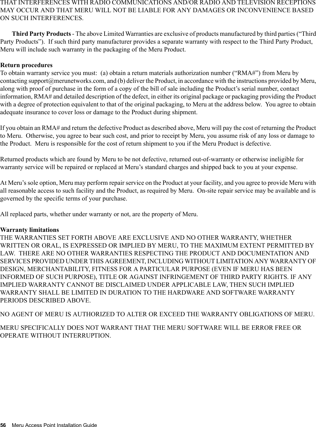 56 Meru Access Point Installation Guide THAT INTERFERENCES WITH RADIO COMMUNICATIONS AND/OR RADIO AND TELEVISION RECEPTIONS MAY OCCUR AND THAT MERU WILL NOT BE LIABLE FOR ANY DAMAGES OR INCONVENIENCE BASED ON SUCH INTERFERENCES. Third Party Products - The above Limited Warranties are exclusive of products manufactured by third parties (“Third Party Products”).  If such third party manufacturer provides a separate warranty with respect to the Third Party Product, Meru will include such warranty in the packaging of the Meru Product.   Return proceduresTo obtain warranty service you must:  (a) obtain a return materials authorization number (“RMA#”) from Meru by contacting support@merunetworks.com, and (b) deliver the Product, in accordance with the instructions provided by Meru, along with proof of purchase in the form of a copy of the bill of sale including the Product’s serial number, contact information, RMA# and detailed description of the defect, in either its original package or packaging providing the Product with a degree of protection equivalent to that of the original packaging, to Meru at the address below.  You agree to obtain adequate insurance to cover loss or damage to the Product during shipment.   If you obtain an RMA# and return the defective Product as described above, Meru will pay the cost of returning the Product to Meru.  Otherwise, you agree to bear such cost, and prior to receipt by Meru, you assume risk of any loss or damage to the Product.  Meru is responsible for the cost of return shipment to you if the Meru Product is defective.Returned products which are found by Meru to be not defective, returned out-of-warranty or otherwise ineligible for warranty service will be repaired or replaced at Meru’s standard charges and shipped back to you at your expense.At Meru’s sole option, Meru may perform repair service on the Product at your facility, and you agree to provide Meru with all reasonable access to such facility and the Product, as required by Meru.  On-site repair service may be available and is governed by the specific terms of your purchase.All replaced parts, whether under warranty or not, are the property of Meru. Warranty limitationsTHE WARRANTIES SET FORTH ABOVE ARE EXCLUSIVE AND NO OTHER WARRANTY, WHETHER WRITTEN OR ORAL, IS EXPRESSED OR IMPLIED BY MERU, TO THE MAXIMUM EXTENT PERMITTED BY LAW.  THERE ARE NO OTHER WARRANTIES RESPECTING THE PRODUCT AND DOCUMENTATION AND SERVICES PROVIDED UNDER THIS AGREEMENT, INCLUDING WITHOUT LIMITATION ANY WARRANTY OF DESIGN, MERCHANTABILITY, FITNESS FOR A PARTICULAR PURPOSE (EVEN IF MERU HAS BEEN INFORMED OF SUCH PURPOSE), TITLE OR AGAINST INFRINGEMENT OF THIRD PARTY RIGHTS. IF ANY IMPLIED WARRANTY CANNOT BE DISCLAIMED UNDER APPLICABLE LAW, THEN SUCH IMPLIED WARRANTY SHALL BE LIMITED IN DURATION TO THE HARDWARE AND SOFTWARE WARRANTY PERIODS DESCRIBED ABOVE. NO AGENT OF MERU IS AUTHORIZED TO ALTER OR EXCEED THE WARRANTY OBLIGATIONS OF MERU.MERU SPECIFICALLY DOES NOT WARRANT THAT THE MERU SOFTWARE WILL BE ERROR FREE OR OPERATE WITHOUT INTERRUPTION. 