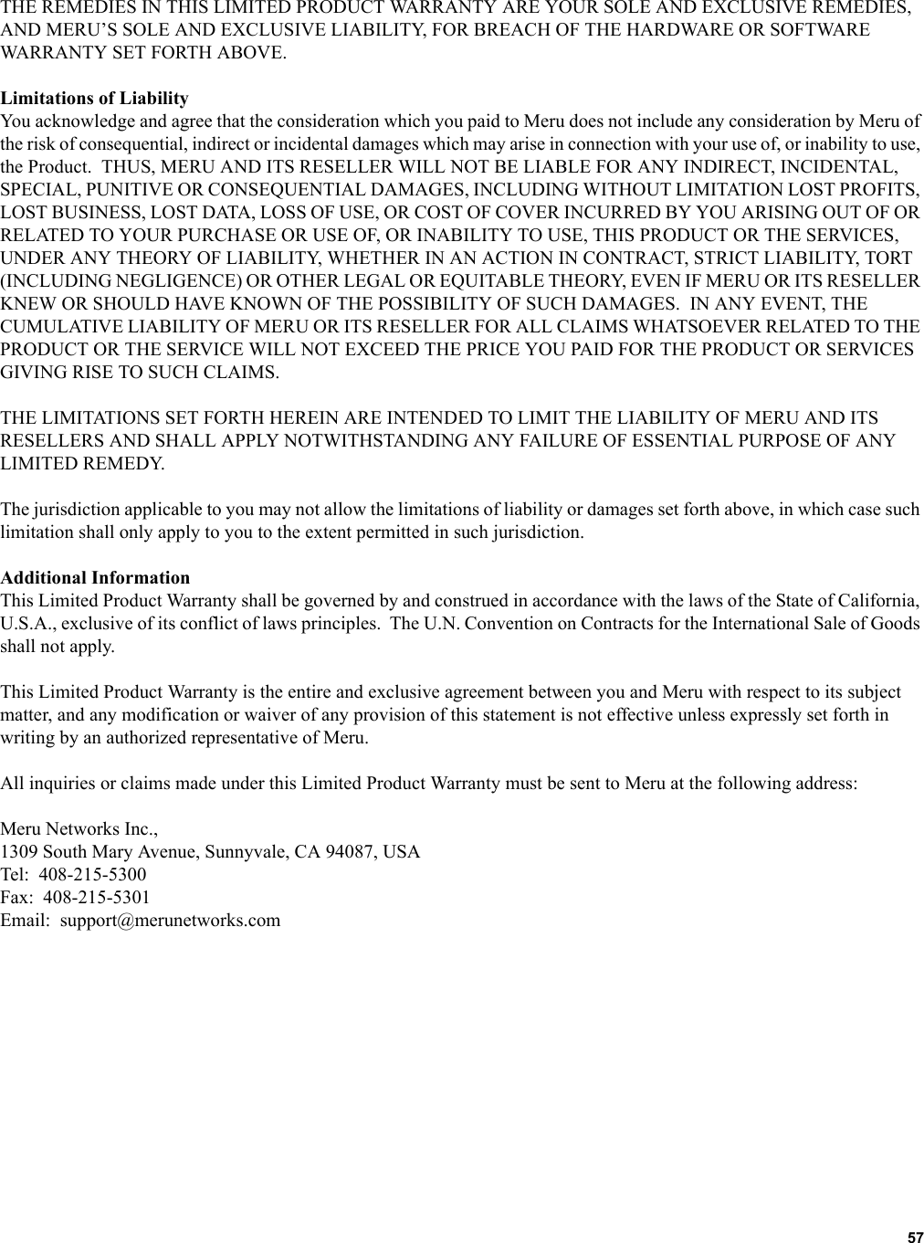   57 THE REMEDIES IN THIS LIMITED PRODUCT WARRANTY ARE YOUR SOLE AND EXCLUSIVE REMEDIES, AND MERU’S SOLE AND EXCLUSIVE LIABILITY, FOR BREACH OF THE HARDWARE OR SOFTWARE WARRANTY SET FORTH ABOVE.Limitations of LiabilityYou acknowledge and agree that the consideration which you paid to Meru does not include any consideration by Meru of the risk of consequential, indirect or incidental damages which may arise in connection with your use of, or inability to use, the Product.  THUS, MERU AND ITS RESELLER WILL NOT BE LIABLE FOR ANY INDIRECT, INCIDENTAL, SPECIAL, PUNITIVE OR CONSEQUENTIAL DAMAGES, INCLUDING WITHOUT LIMITATION LOST PROFITS, LOST BUSINESS, LOST DATA, LOSS OF USE, OR COST OF COVER INCURRED BY YOU ARISING OUT OF OR RELATED TO YOUR PURCHASE OR USE OF, OR INABILITY TO USE, THIS PRODUCT OR THE SERVICES, UNDER ANY THEORY OF LIABILITY, WHETHER IN AN ACTION IN CONTRACT, STRICT LIABILITY, TORT (INCLUDING NEGLIGENCE) OR OTHER LEGAL OR EQUITABLE THEORY, EVEN IF MERU OR ITS RESELLER KNEW OR SHOULD HAVE KNOWN OF THE POSSIBILITY OF SUCH DAMAGES.  IN ANY EVENT, THE CUMULATIVE LIABILITY OF MERU OR ITS RESELLER FOR ALL CLAIMS WHATSOEVER RELATED TO THE PRODUCT OR THE SERVICE WILL NOT EXCEED THE PRICE YOU PAID FOR THE PRODUCT OR SERVICES GIVING RISE TO SUCH CLAIMS.THE LIMITATIONS SET FORTH HEREIN ARE INTENDED TO LIMIT THE LIABILITY OF MERU AND ITS RESELLERS AND SHALL APPLY NOTWITHSTANDING ANY FAILURE OF ESSENTIAL PURPOSE OF ANY LIMITED REMEDY.The jurisdiction applicable to you may not allow the limitations of liability or damages set forth above, in which case such limitation shall only apply to you to the extent permitted in such jurisdiction.Additional InformationThis Limited Product Warranty shall be governed by and construed in accordance with the laws of the State of California, U.S.A., exclusive of its conflict of laws principles.  The U.N. Convention on Contracts for the International Sale of Goods shall not apply.This Limited Product Warranty is the entire and exclusive agreement between you and Meru with respect to its subject matter, and any modification or waiver of any provision of this statement is not effective unless expressly set forth in writing by an authorized representative of Meru.All inquiries or claims made under this Limited Product Warranty must be sent to Meru at the following address:Meru Networks Inc.,1309 South Mary Avenue, Sunnyvale, CA 94087, USATel:  408-215-5300Fax:  408-215-5301Email:  support@merunetworks.com