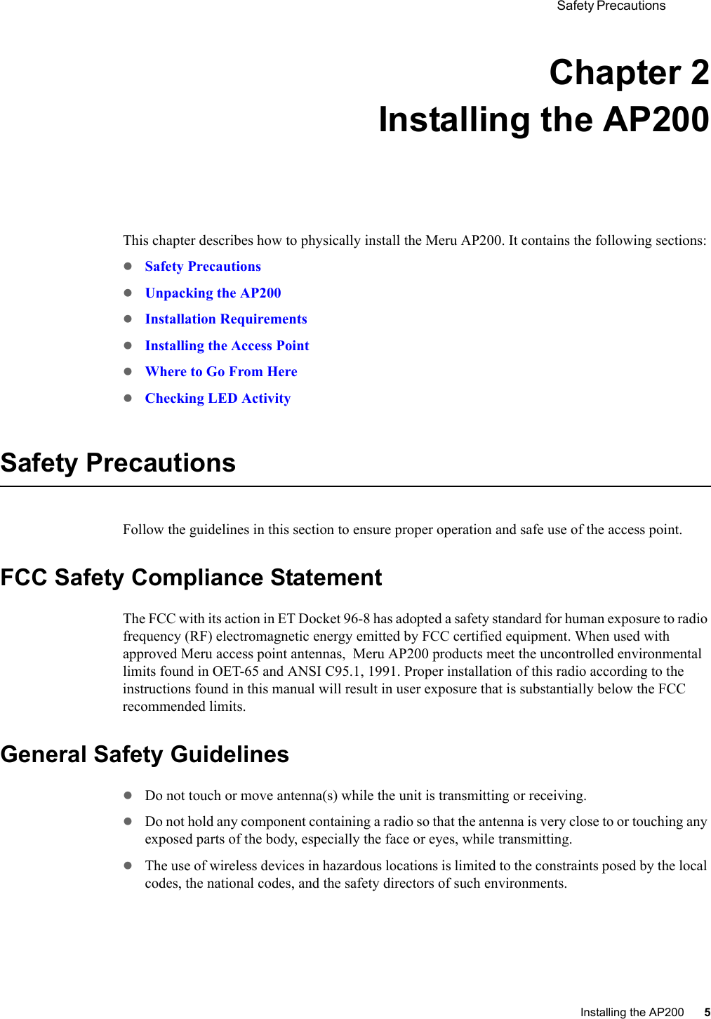  Safety Precautions Installing the AP200 5 Chapter 2Installing the AP200This chapter describes how to physically install the Meru AP200. It contains the following sections:zSafety PrecautionszUnpacking the AP200zInstallation RequirementszInstalling the Access PointzWhere to Go From HerezChecking LED ActivitySafety PrecautionsFollow the guidelines in this section to ensure proper operation and safe use of the access point.FCC Safety Compliance StatementThe FCC with its action in ET Docket 96-8 has adopted a safety standard for human exposure to radio frequency (RF) electromagnetic energy emitted by FCC certified equipment. When used with approved Meru access point antennas,  Meru AP200 products meet the uncontrolled environmental limits found in OET-65 and ANSI C95.1, 1991. Proper installation of this radio according to the instructions found in this manual will result in user exposure that is substantially below the FCC recommended limits.General Safety GuidelineszDo not touch or move antenna(s) while the unit is transmitting or receiving.zDo not hold any component containing a radio so that the antenna is very close to or touching any exposed parts of the body, especially the face or eyes, while transmitting.zThe use of wireless devices in hazardous locations is limited to the constraints posed by the local codes, the national codes, and the safety directors of such environments.