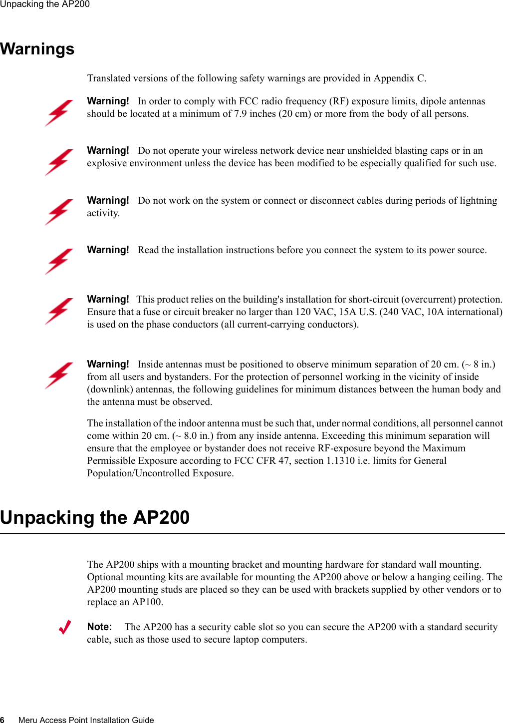 6Meru Access Point Installation GuideUnpacking the AP200 WarningsTranslated versions of the following safety warnings are provided in Appendix C.Unpacking the AP200The AP200 ships with a mounting bracket and mounting hardware for standard wall mounting. Optional mounting kits are available for mounting the AP200 above or below a hanging ceiling. The AP200 mounting studs are placed so they can be used with brackets supplied by other vendors or to replace an AP100.Note:The AP200 has a security cable slot so you can secure the AP200 with a standard security cable, such as those used to secure laptop computers.Warning!   In order to comply with FCC radio frequency (RF) exposure limits, dipole antennas should be located at a minimum of 7.9 inches (20 cm) or more from the body of all persons.Warning!   Do not operate your wireless network device near unshielded blasting caps or in an explosive environment unless the device has been modified to be especially qualified for such use.Warning!   Do not work on the system or connect or disconnect cables during periods of lightning activity.Warning!   Read the installation instructions before you connect the system to its power source.Warning!   This product relies on the building&apos;s installation for short-circuit (overcurrent) protection. Ensure that a fuse or circuit breaker no larger than 120 VAC, 15A U.S. (240 VAC, 10A international) is used on the phase conductors (all current-carrying conductors).Warning!   Inside antennas must be positioned to observe minimum separation of 20 cm. (~ 8 in.) from all users and bystanders. For the protection of personnel working in the vicinity of inside (downlink) antennas, the following guidelines for minimum distances between the human body and the antenna must be observed. The installation of the indoor antenna must be such that, under normal conditions, all personnel cannot come within 20 cm. (~ 8.0 in.) from any inside antenna. Exceeding this minimum separation will ensure that the employee or bystander does not receive RF-exposure beyond the Maximum Permissible Exposure according to FCC CFR 47, section 1.1310 i.e. limits for General Population/Uncontrolled Exposure.