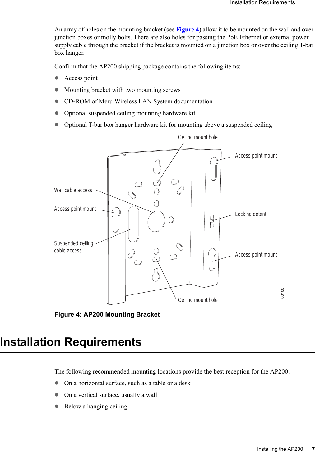  Installation Requirements Installing the AP200 7 An array of holes on the mounting bracket (see Figure 4) allow it to be mounted on the wall and over junction boxes or molly bolts. There are also holes for passing the PoE Ethernet or external power supply cable through the bracket if the bracket is mounted on a junction box or over the ceiling T-bar box hanger. Confirm that the AP200 shipping package contains the following items:zAccess point zMounting bracket with two mounting screwszCD-ROM of Meru Wireless LAN System documentationzOptional suspended ceiling mounting hardware kitzOptional T-bar box hanger hardware kit for mounting above a suspended ceilingFigure 4: AP200 Mounting BracketInstallation RequirementsThe following recommended mounting locations provide the best reception for the AP200:zOn a horizontal surface, such as a table or a deskzOn a vertical surface, usually a wallzBelow a hanging ceilingAccess point mountCeiling mount holeCeiling mount holeAccess point mountAccess point mountLocking detentWall cable accessSuspended ceilingcable access00100