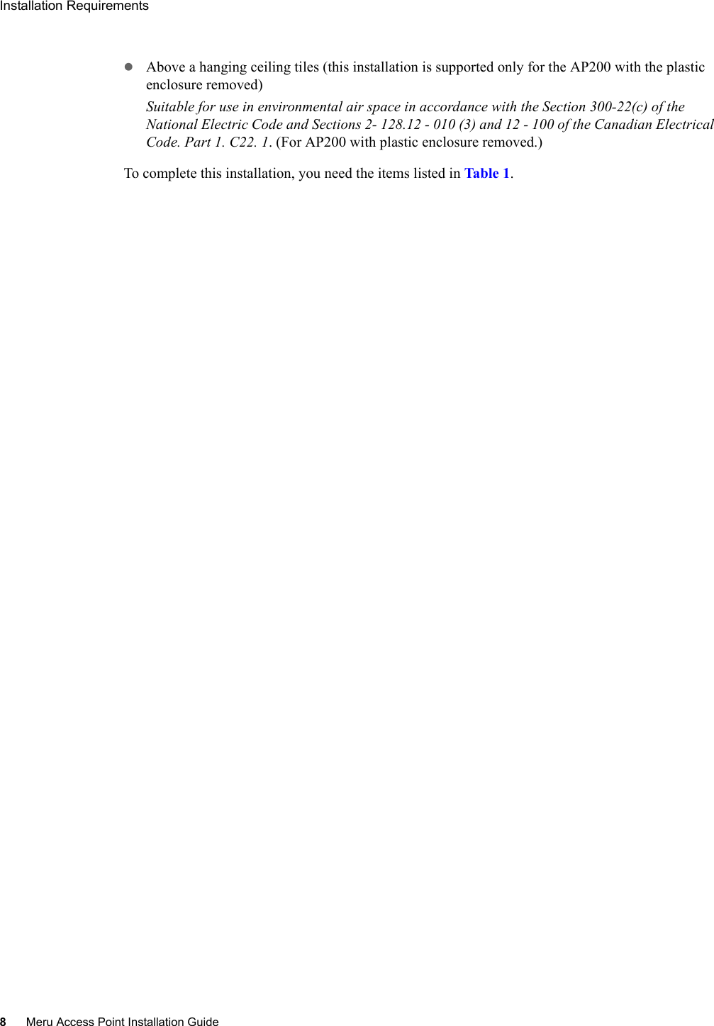 8Meru Access Point Installation GuideInstallation Requirements zAbove a hanging ceiling tiles (this installation is supported only for the AP200 with the plastic enclosure removed)Suitable for use in environmental air space in accordance with the Section 300-22(c) of the National Electric Code and Sections 2- 128.12 - 010 (3) and 12 - 100 of the Canadian Electrical Code. Part 1. C22. 1. (For AP200 with plastic enclosure removed.)To complete this installation, you need the items listed in Tabl e 1.