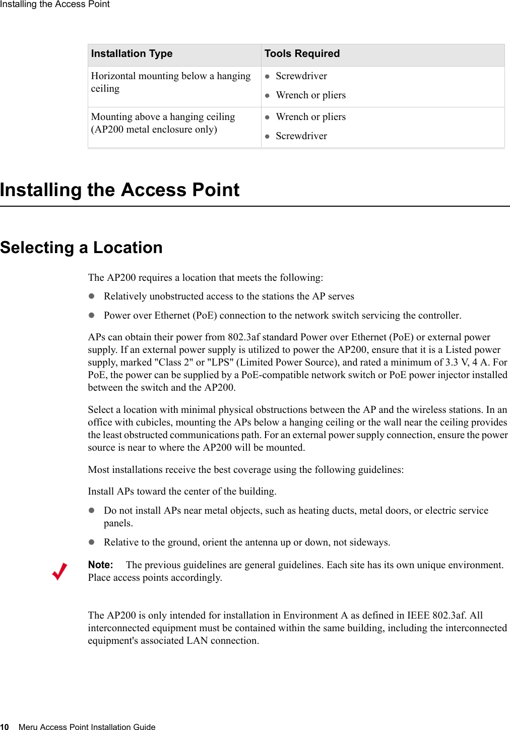 10 Meru Access Point Installation GuideInstalling the Access Point Installing the Access PointSelecting a LocationThe AP200 requires a location that meets the following:zRelatively unobstructed access to the stations the AP serveszPower over Ethernet (PoE) connection to the network switch servicing the controller.APs can obtain their power from 802.3af standard Power over Ethernet (PoE) or external power supply. If an external power supply is utilized to power the AP200, ensure that it is a Listed power supply, marked &quot;Class 2&quot; or &quot;LPS&quot; (Limited Power Source), and rated a minimum of 3.3 V, 4 A. For PoE, the power can be supplied by a PoE-compatible network switch or PoE power injector installed between the switch and the AP200. Select a location with minimal physical obstructions between the AP and the wireless stations. In an office with cubicles, mounting the APs below a hanging ceiling or the wall near the ceiling provides the least obstructed communications path. For an external power supply connection, ensure the power source is near to where the AP200 will be mounted.Most installations receive the best coverage using the following guidelines:Install APs toward the center of the building.zDo not install APs near metal objects, such as heating ducts, metal doors, or electric service panels.zRelative to the ground, orient the antenna up or down, not sideways.The AP200 is only intended for installation in Environment A as defined in IEEE 802.3af. All interconnected equipment must be contained within the same building, including the interconnected equipment&apos;s associated LAN connection.Horizontal mounting below a hanging ceilingzScrewdriverzWrench or pliersMounting above a hanging ceiling (AP200 metal enclosure only)zWrench or plierszScrewdriverInstallation Type Tools RequiredNote:The previous guidelines are general guidelines. Each site has its own unique environment. Place access points accordingly.