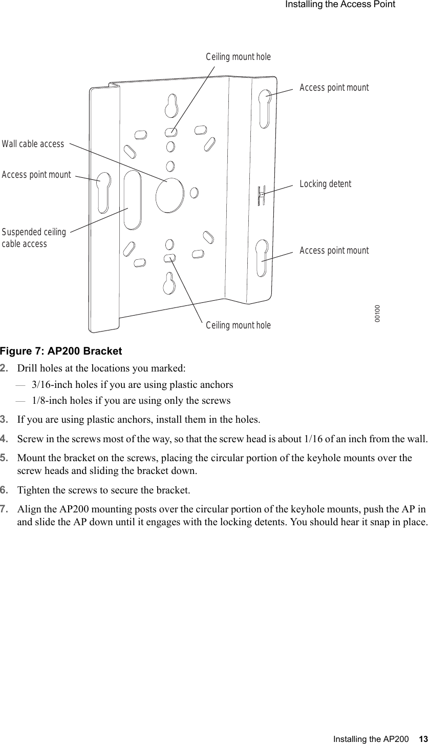  Installing the Access Point Installing the AP200 13 Figure 7: AP200 Bracket2. Drill holes at the locations you marked:—3/16-inch holes if you are using plastic anchors—1/8-inch holes if you are using only the screws3. If you are using plastic anchors, install them in the holes.4. Screw in the screws most of the way, so that the screw head is about 1/16 of an inch from the wall.5. Mount the bracket on the screws, placing the circular portion of the keyhole mounts over the screw heads and sliding the bracket down.6. Tighten the screws to secure the bracket.7. Align the AP200 mounting posts over the circular portion of the keyhole mounts, push the AP in and slide the AP down until it engages with the locking detents. You should hear it snap in place.Access point mountCeiling mount holeCeiling mount holeAccess point mountAccess point mountLocking detentWall cable accessSuspended ceilingcable access00100