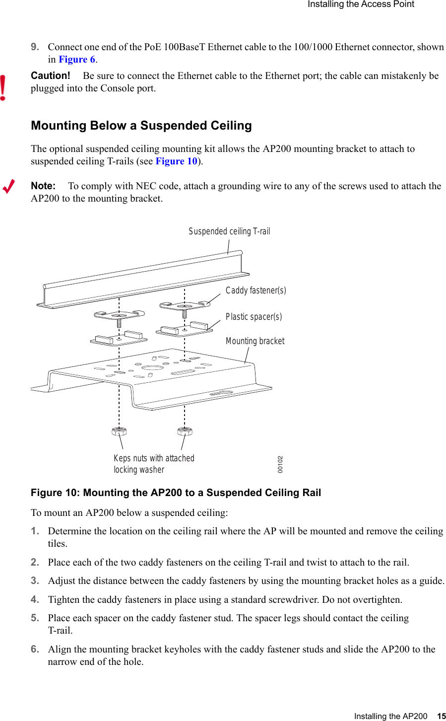  Installing the Access Point Installing the AP200 15 9. Connect one end of the PoE 100BaseT Ethernet cable to the 100/1000 Ethernet connector, shown in Figure 6.Mounting Below a Suspended CeilingThe optional suspended ceiling mounting kit allows the AP200 mounting bracket to attach to suspended ceiling T-rails (see Figure 10).Note:To comply with NEC code, attach a grounding wire to any of the screws used to attach the AP200 to the mounting bracket.Figure 10: Mounting the AP200 to a Suspended Ceiling RailTo mount an AP200 below a suspended ceiling:1. Determine the location on the ceiling rail where the AP will be mounted and remove the ceiling tiles.2. Place each of the two caddy fasteners on the ceiling T-rail and twist to attach to the rail.3. Adjust the distance between the caddy fasteners by using the mounting bracket holes as a guide.4. Tighten the caddy fasteners in place using a standard screwdriver. Do not overtighten.5. Place each spacer on the caddy fastener stud. The spacer legs should contact the ceiling T-rail.6. Align the mounting bracket keyholes with the caddy fastener studs and slide the AP200 to the narrow end of the hole.Caution!Be sure to connect the Ethernet cable to the Ethernet port; the cable can mistakenly be plugged into the Console port.Suspended ceiling T-railMounting bracketKeps nuts with attachedlocking washerCaddy fastener(s)Plastic spacer(s)00102